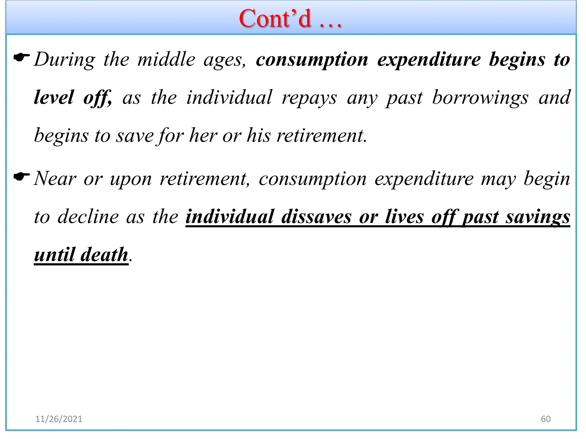Cont’d …
During the middle ages, consumption expenditure begins to
level off, as the individual repays any past borrowings and
begins to save for her or his retirement.
Near or upon retirement, consumption expenditure may begin
to decline as the individual dissaves or lives off past savings
until death.
11/26/2021 60
 