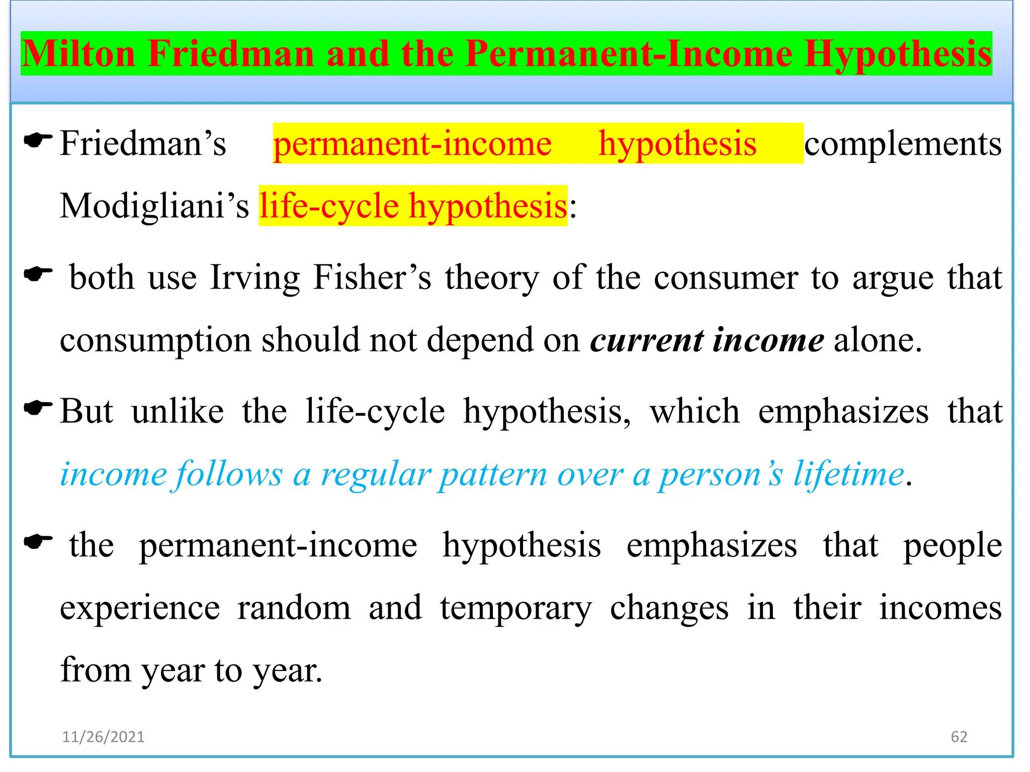 Milton Friedman and the Permanent-Income Hypothesis
Friedman’s permanent-income hypothesis complements
Modigliani’s life-cycle hypothesis:
 both use Irving Fisher’s theory of the consumer to argue that
consumption should not depend on current income alone.
But unlike the life-cycle hypothesis, which emphasizes that
income follows a regular pattern over a person’s lifetime.
 the permanent-income hypothesis emphasizes that people
experience random and temporary changes in their incomes
from year to year.
11/26/2021 62
 