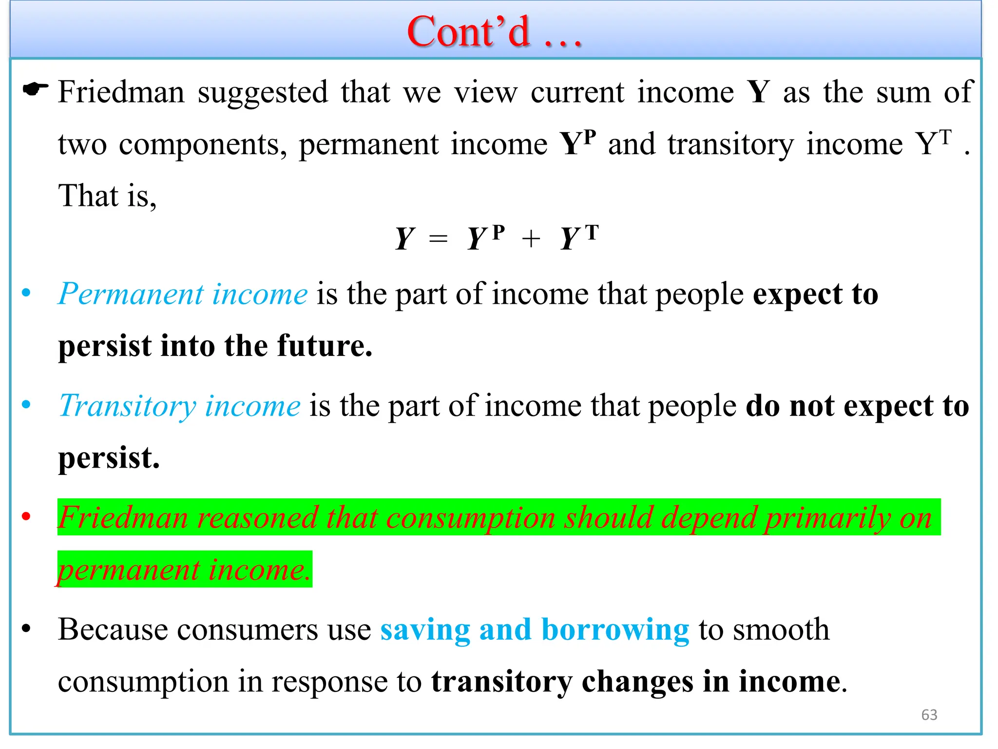 Cont’d …
 Friedman suggested that we view current income Y as the sum of
two components, permanent income YP and transitory income YT .
That is,
Y = Y P + Y T
• Permanent income is the part of income that people expect to
persist into the future.
• Transitory income is the part of income that people do not expect to
persist.
• Friedman reasoned that consumption should depend primarily on
permanent income.
• Because consumers use saving and borrowing to smooth
consumption in response to transitory changes in income.
63
 