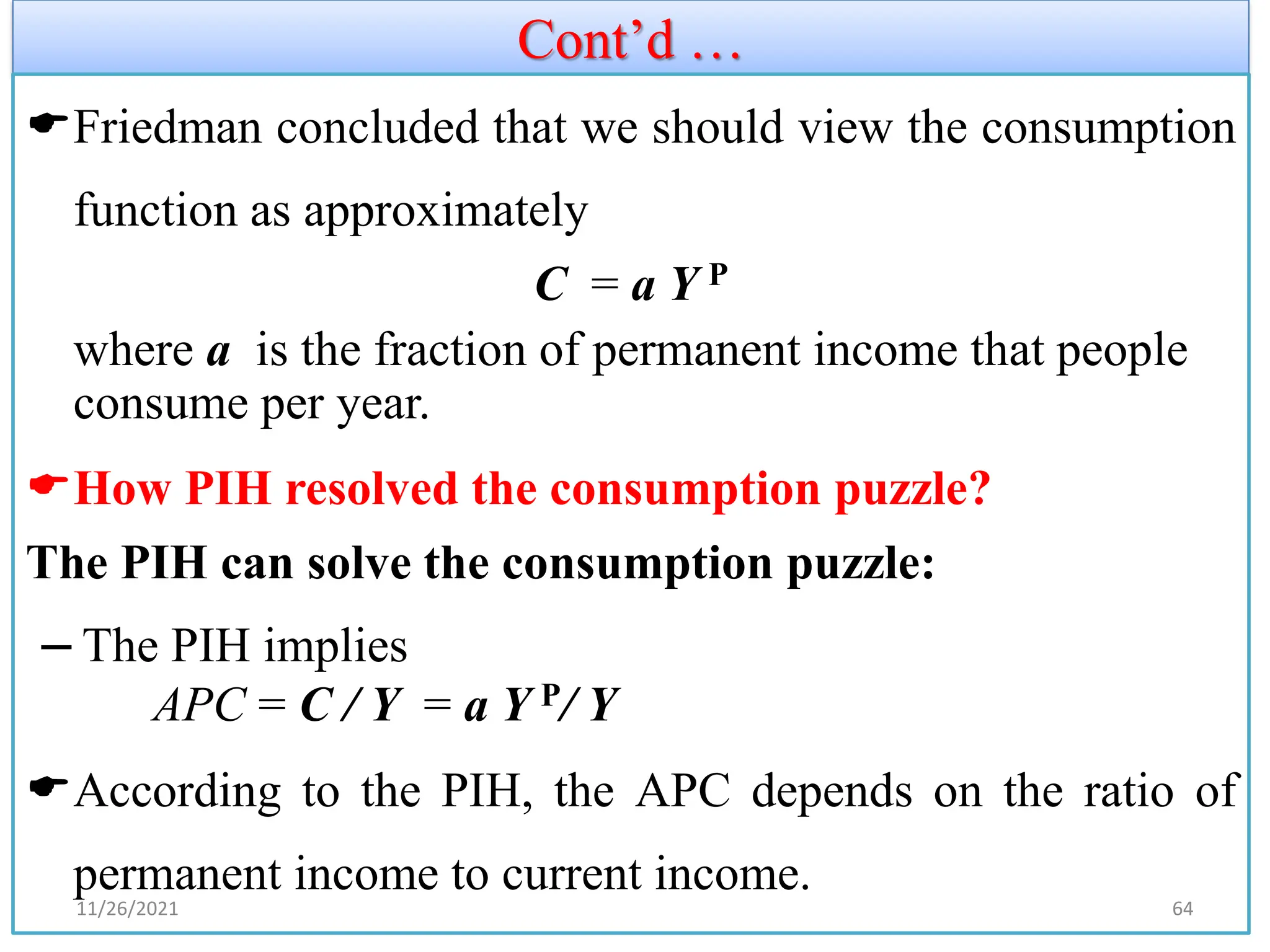 Cont’d …
Friedman concluded that we should view the consumption
function as approximately
C = a Y P
where a is the fraction of permanent income that people
consume per year.
How PIH resolved the consumption puzzle?
The PIH can solve the consumption puzzle:
– The PIH implies
APC = C / Y = a Y P/ Y
According to the PIH, the APC depends on the ratio of
permanent income to current income.
11/26/2021 64
 