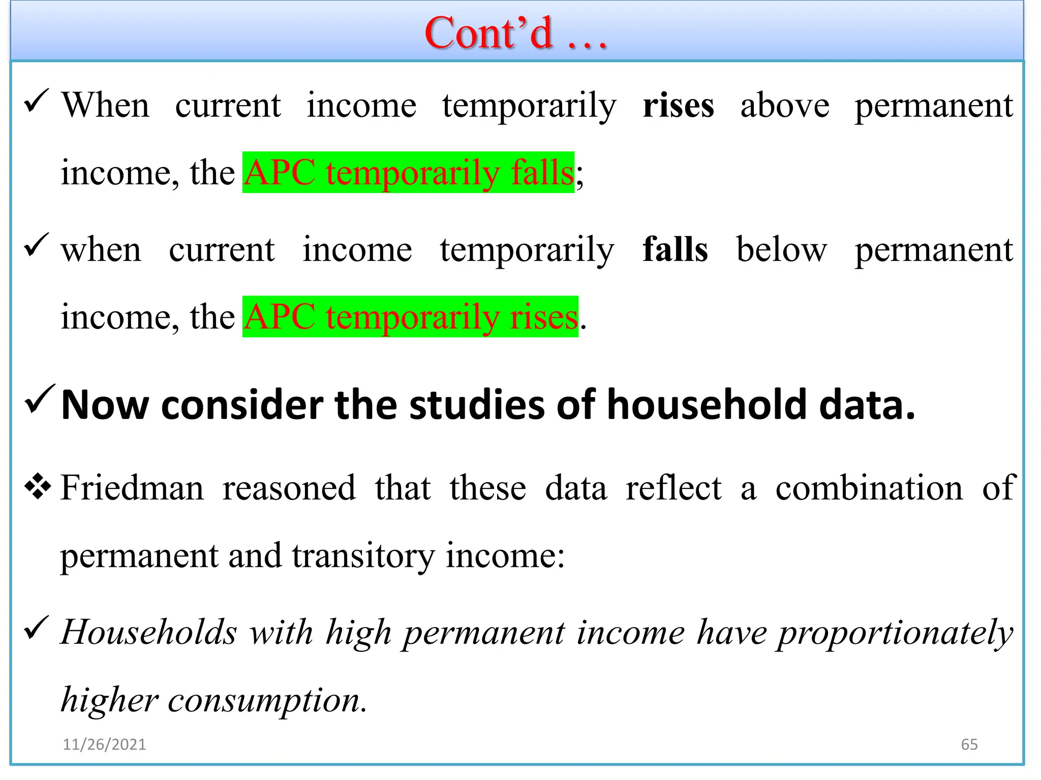 Cont’d …
✓ When current income temporarily rises above permanent
income, the APC temporarily falls;
✓ when current income temporarily falls below permanent
income, the APC temporarily rises.
✓Now consider the studies of household data.
❖Friedman reasoned that these data reflect a combination of
permanent and transitory income:
✓ Households with high permanent income have proportionately
higher consumption.
11/26/2021 65
 