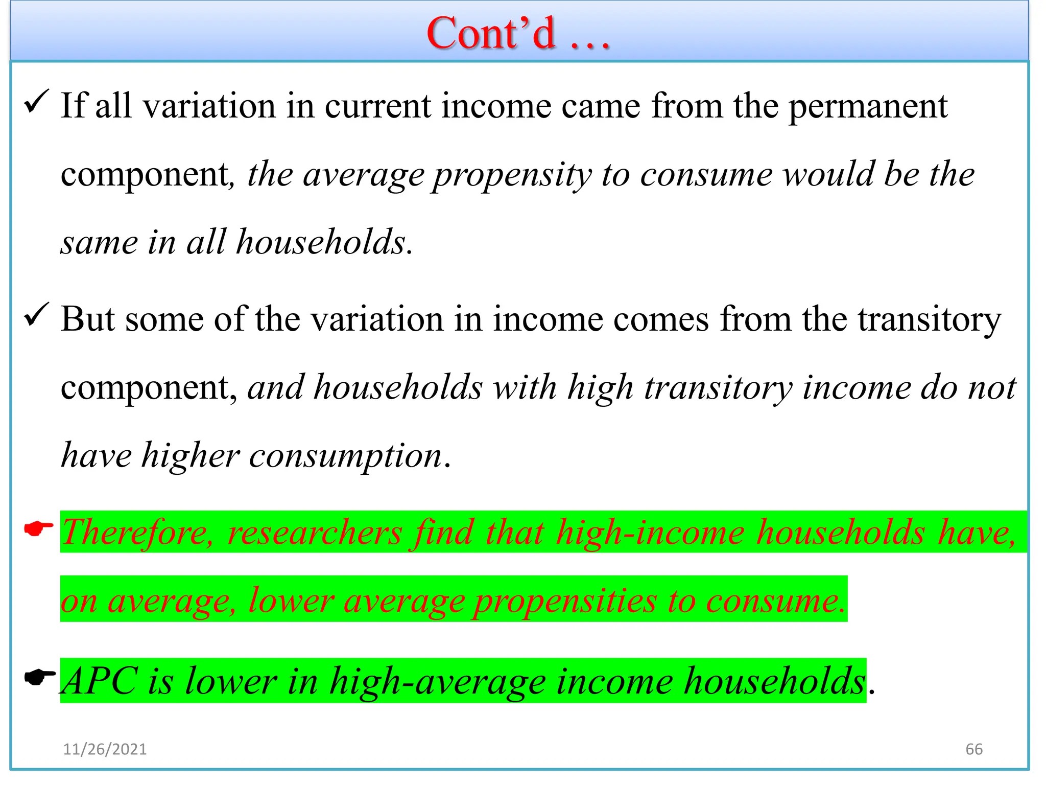 Cont’d …
✓ If all variation in current income came from the permanent
component, the average propensity to consume would be the
same in all households.
✓ But some of the variation in income comes from the transitory
component, and households with high transitory income do not
have higher consumption.
Therefore, researchers find that high-income households have,
on average, lower average propensities to consume.
APC is lower in high-average income households.
11/26/2021 66
 