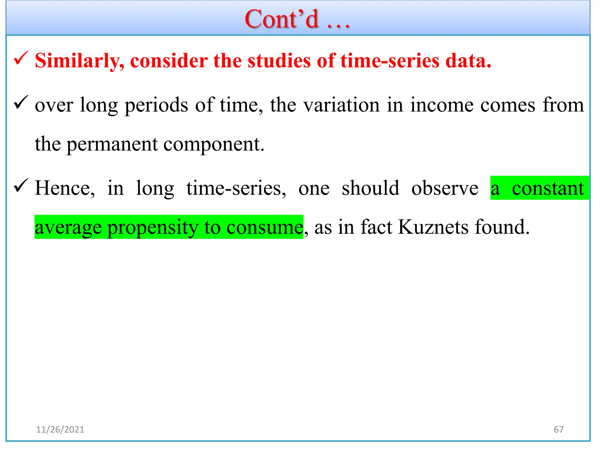 Cont’d …
✓ Similarly, consider the studies of time-series data.
✓ over long periods of time, the variation in income comes from
the permanent component.
✓ Hence, in long time-series, one should observe a constant
average propensity to consume, as in fact Kuznets found.
11/26/2021 67
 