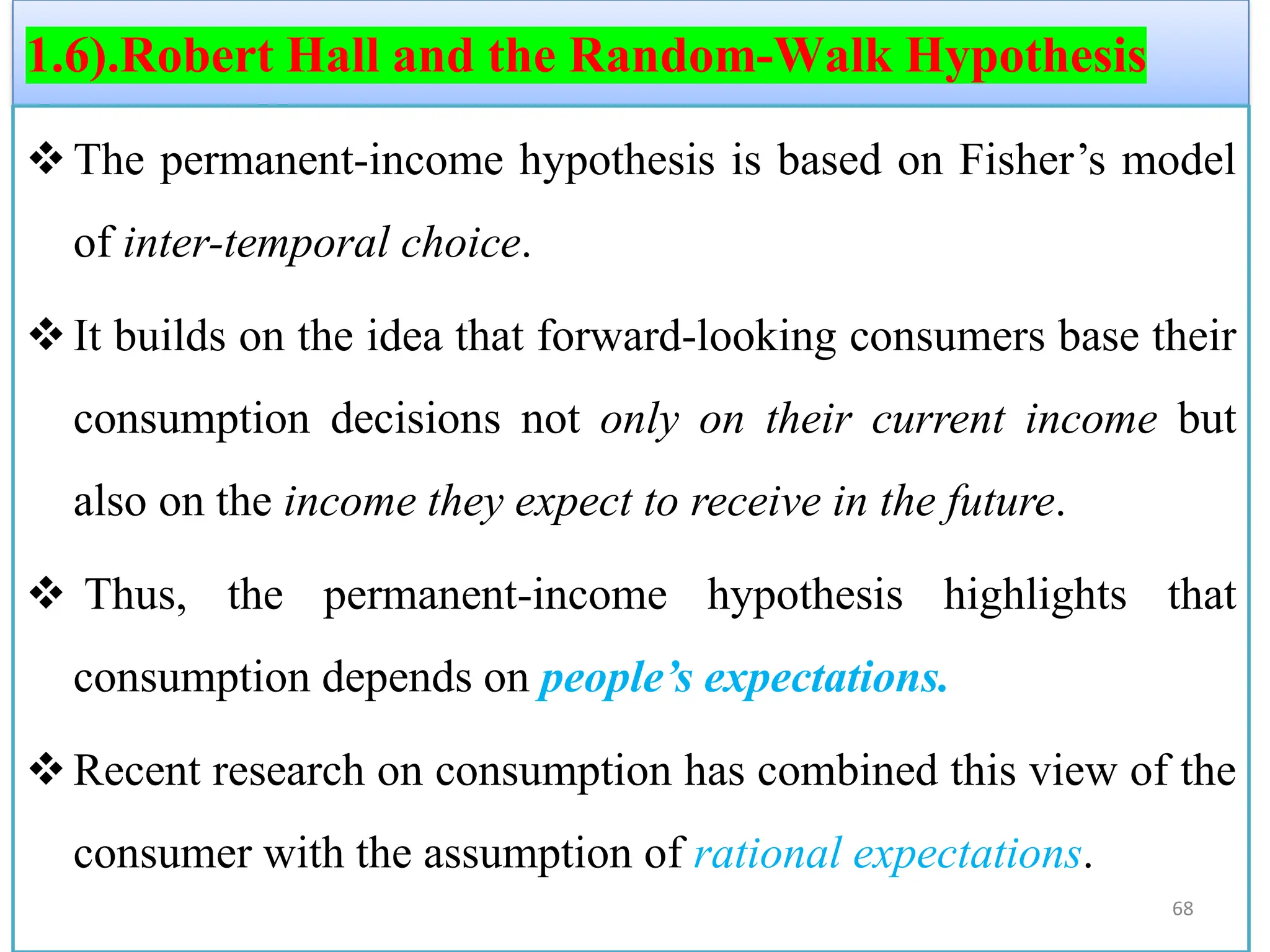 1.6).Robert Hall and the Random-Walk Hypothesis
❖The permanent-income hypothesis is based on Fisher’s model
of inter-temporal choice.
❖It builds on the idea that forward-looking consumers base their
consumption decisions not only on their current income but
also on the income they expect to receive in the future.
❖ Thus, the permanent-income hypothesis highlights that
consumption depends on people’s expectations.
❖Recent research on consumption has combined this view of the
consumer with the assumption of rational expectations.
68
 