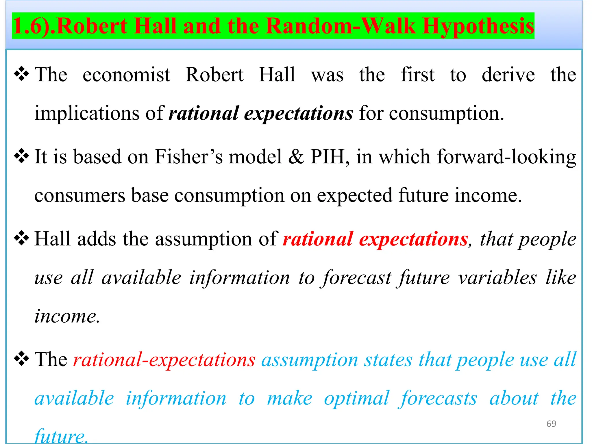 1.6).Robert Hall and the Random-Walk Hypothesis
❖The economist Robert Hall was the first to derive the
implications of rational expectations for consumption.
❖It is based on Fisher’s model & PIH, in which forward-looking
consumers base consumption on expected future income.
❖Hall adds the assumption of rational expectations, that people
use all available information to forecast future variables like
income.
❖The rational-expectations assumption states that people use all
available information to make optimal forecasts about the
future.
69
 