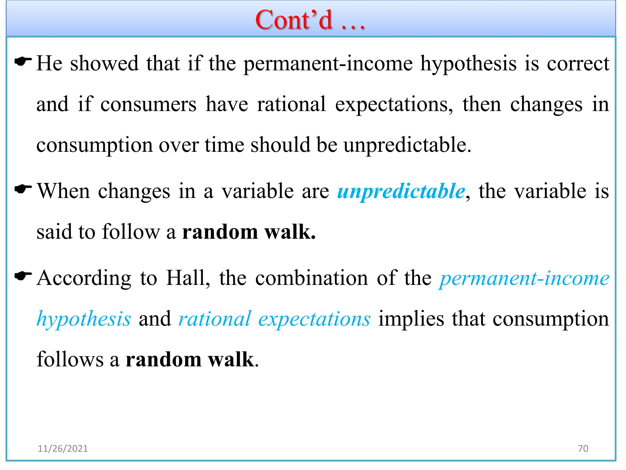 Cont’d …
He showed that if the permanent-income hypothesis is correct
and if consumers have rational expectations, then changes in
consumption over time should be unpredictable.
When changes in a variable are unpredictable, the variable is
said to follow a random walk.
According to Hall, the combination of the permanent-income
hypothesis and rational expectations implies that consumption
follows a random walk.
11/26/2021 70
 