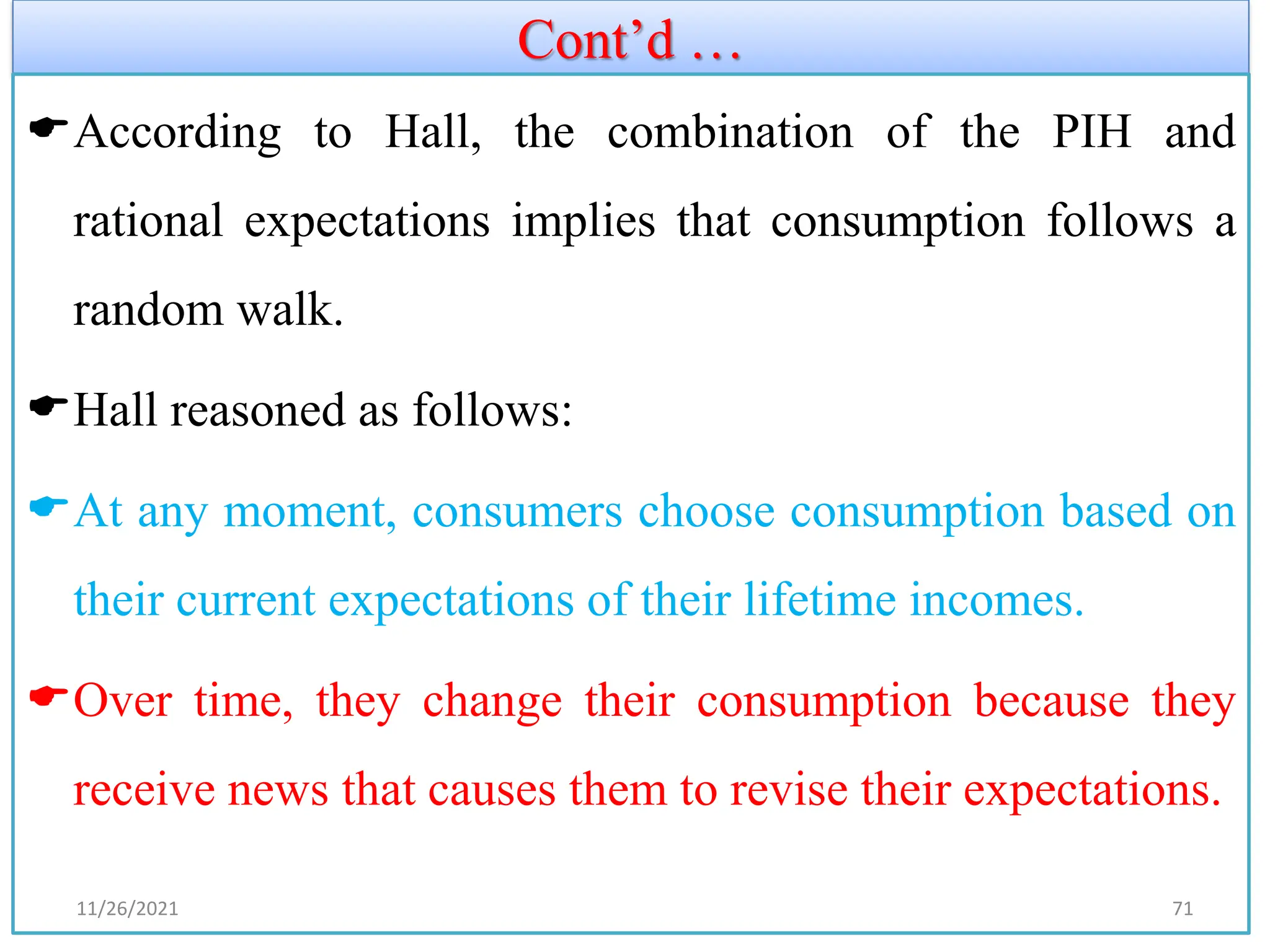 Cont’d …
According to Hall, the combination of the PIH and
rational expectations implies that consumption follows a
random walk.
Hall reasoned as follows:
At any moment, consumers choose consumption based on
their current expectations of their lifetime incomes.
Over time, they change their consumption because they
receive news that causes them to revise their expectations.
11/26/2021 71
 