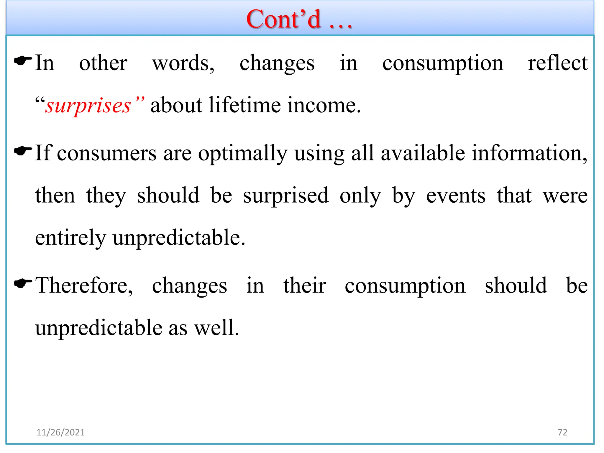 Cont’d …
In other words, changes in consumption reflect
“surprises” about lifetime income.
If consumers are optimally using all available information,
then they should be surprised only by events that were
entirely unpredictable.
Therefore, changes in their consumption should be
unpredictable as well.
11/26/2021 72
 