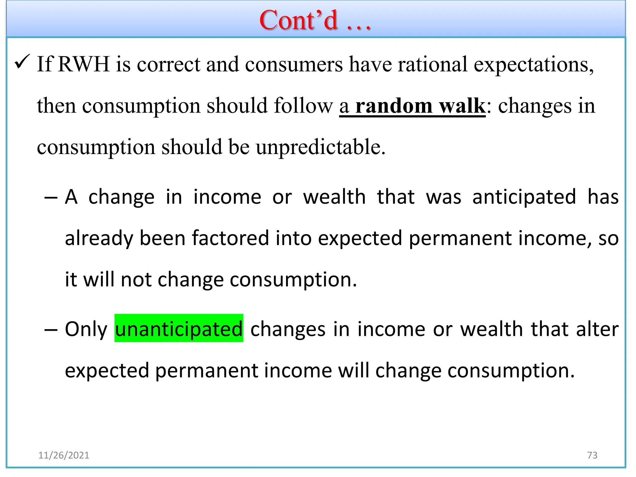 Cont’d …
✓ If RWH is correct and consumers have rational expectations,
then consumption should follow a random walk: changes in
consumption should be unpredictable.
– A change in income or wealth that was anticipated has
already been factored into expected permanent income, so
it will not change consumption.
– Only unanticipated changes in income or wealth that alter
expected permanent income will change consumption.
11/26/2021 73
 