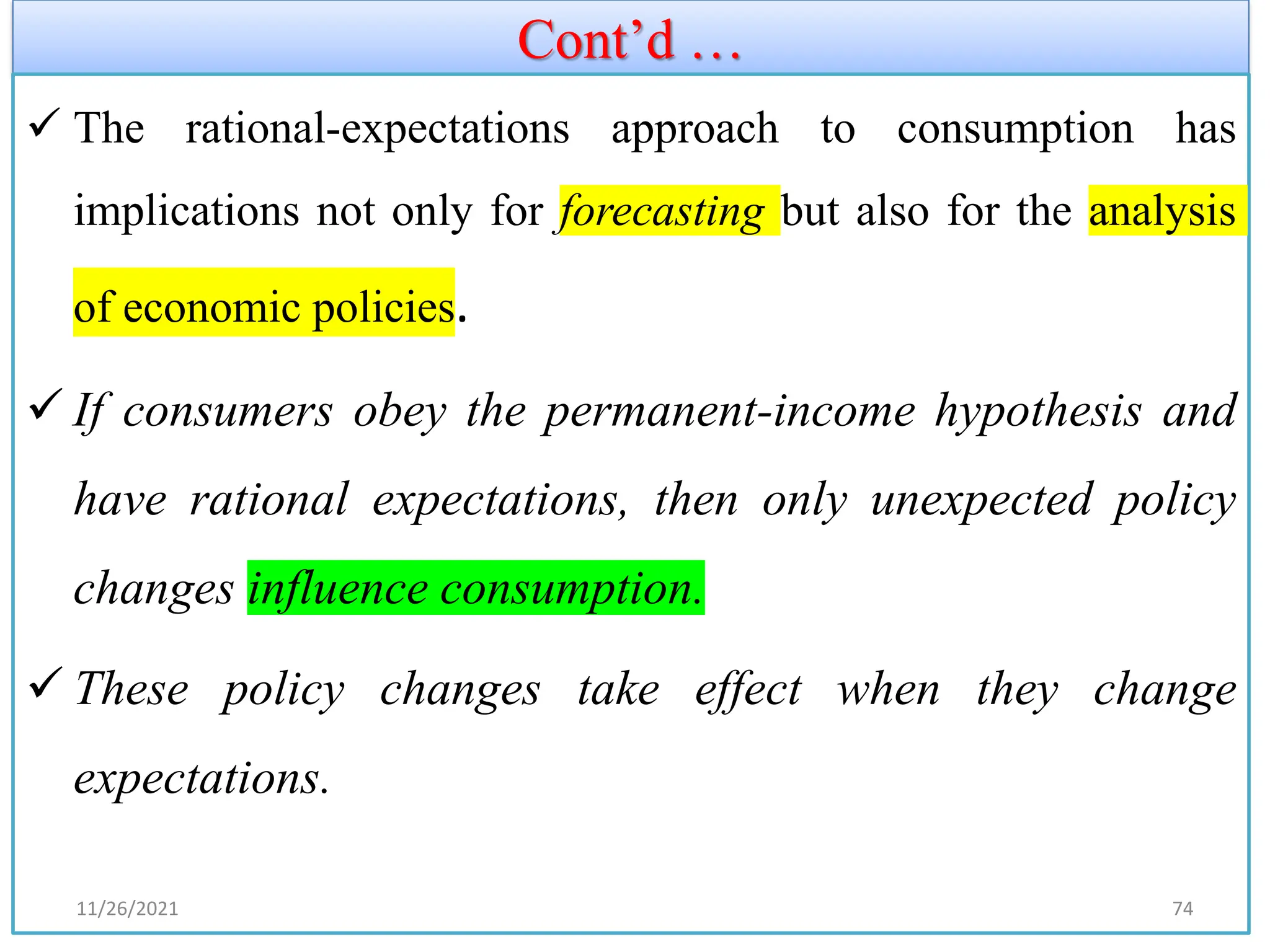 Cont’d …
✓ The rational-expectations approach to consumption has
implications not only for forecasting but also for the analysis
of economic policies.
✓ If consumers obey the permanent-income hypothesis and
have rational expectations, then only unexpected policy
changes influence consumption.
✓ These policy changes take effect when they change
expectations.
11/26/2021 74
 