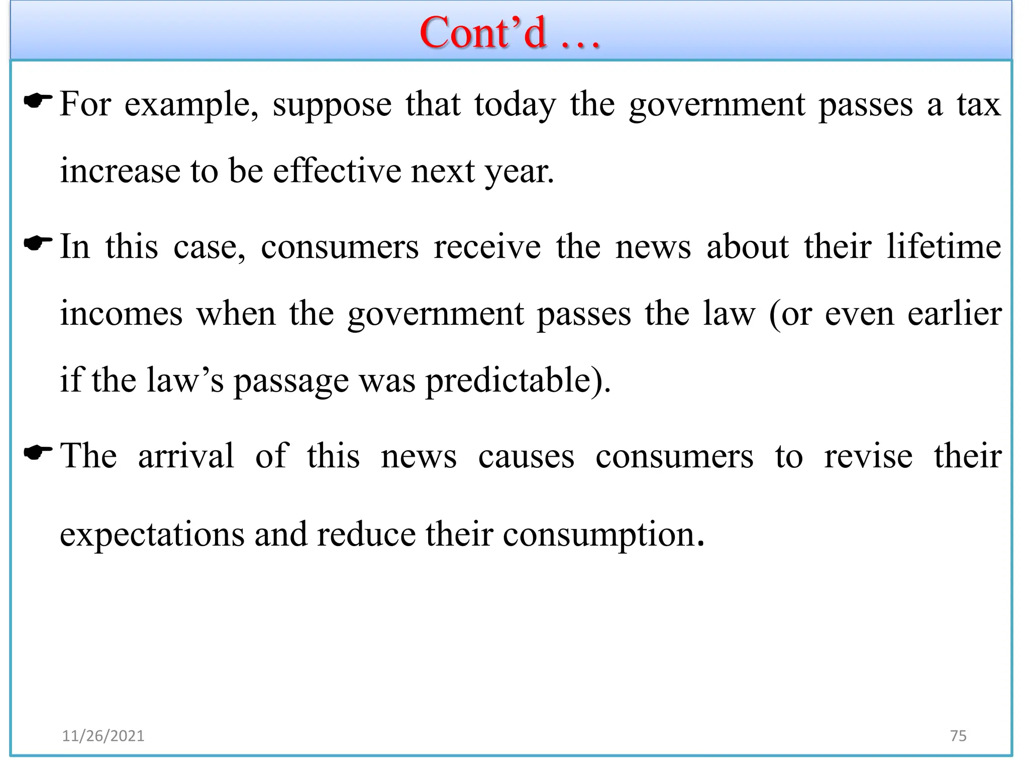 Cont’d …
For example, suppose that today the government passes a tax
increase to be effective next year.
In this case, consumers receive the news about their lifetime
incomes when the government passes the law (or even earlier
if the law’s passage was predictable).
The arrival of this news causes consumers to revise their
expectations and reduce their consumption.
11/26/2021 75
 
