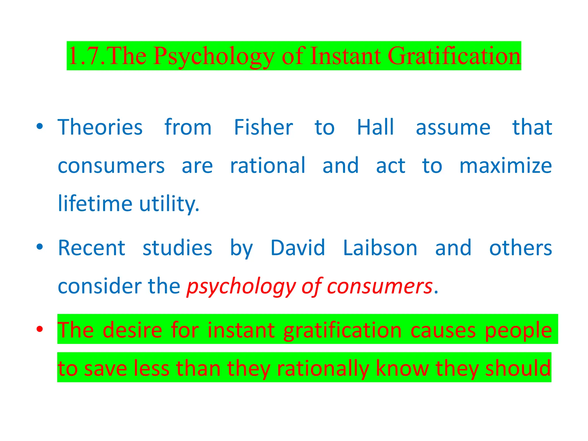 1.7.The Psychology of Instant Gratification
• Theories from Fisher to Hall assume that
consumers are rational and act to maximize
lifetime utility.
• Recent studies by David Laibson and others
consider the psychology of consumers.
• The desire for instant gratification causes people
to save less than they rationally know they should
 