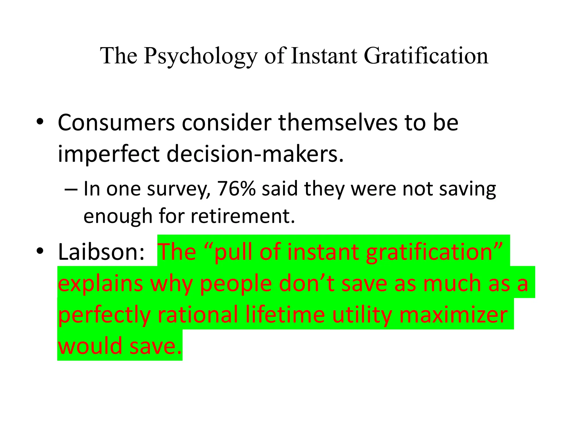 The Psychology of Instant Gratification
• Consumers consider themselves to be
imperfect decision-makers.
– In one survey, 76% said they were not saving
enough for retirement.
• Laibson: The “pull of instant gratification”
explains why people don’t save as much as a
perfectly rational lifetime utility maximizer
would save.
 