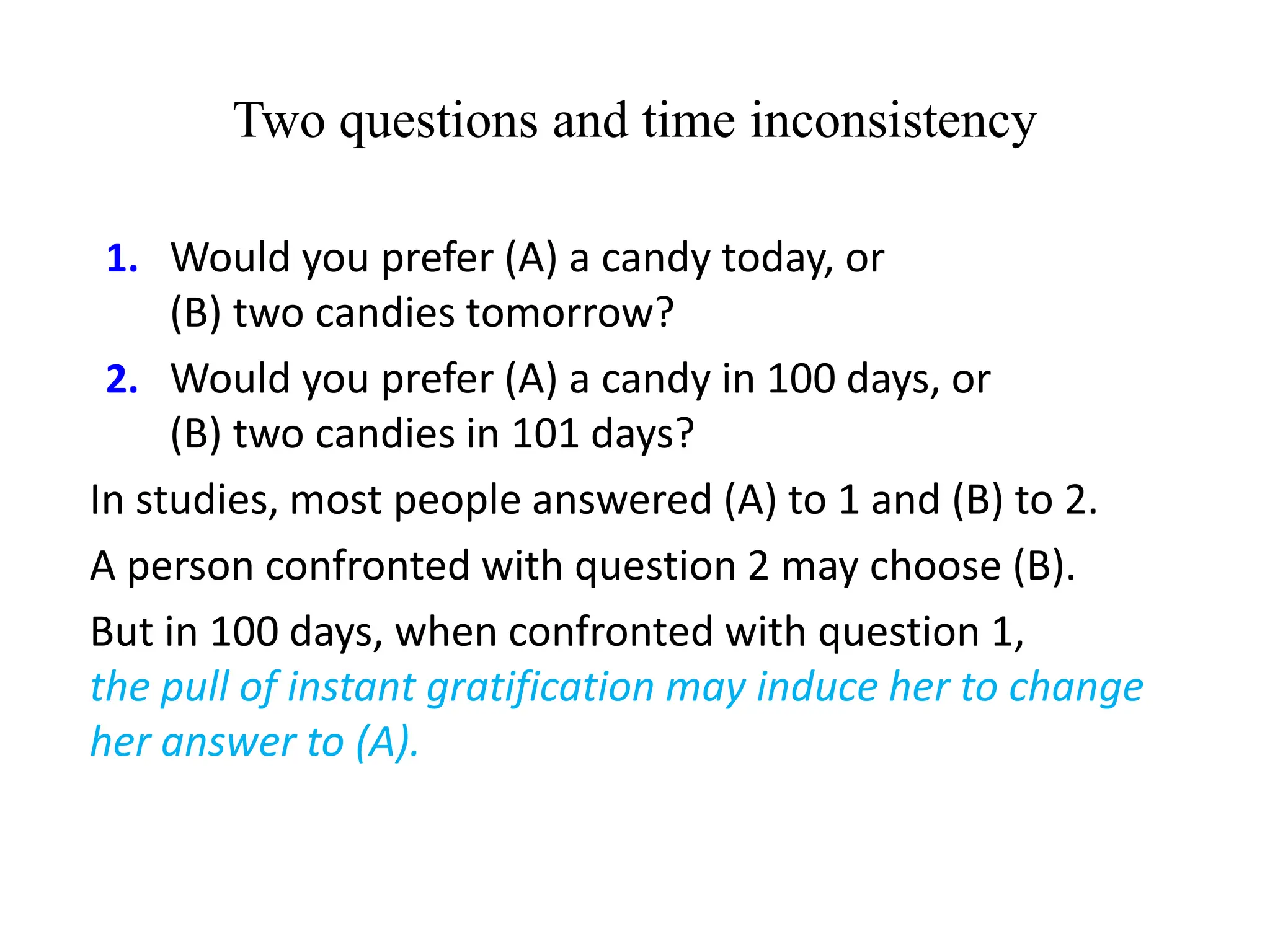 Two questions and time inconsistency
1. Would you prefer (A) a candy today, or
(B) two candies tomorrow?
2. Would you prefer (A) a candy in 100 days, or
(B) two candies in 101 days?
In studies, most people answered (A) to 1 and (B) to 2.
A person confronted with question 2 may choose (B).
But in 100 days, when confronted with question 1,
the pull of instant gratification may induce her to change
her answer to (A).
 