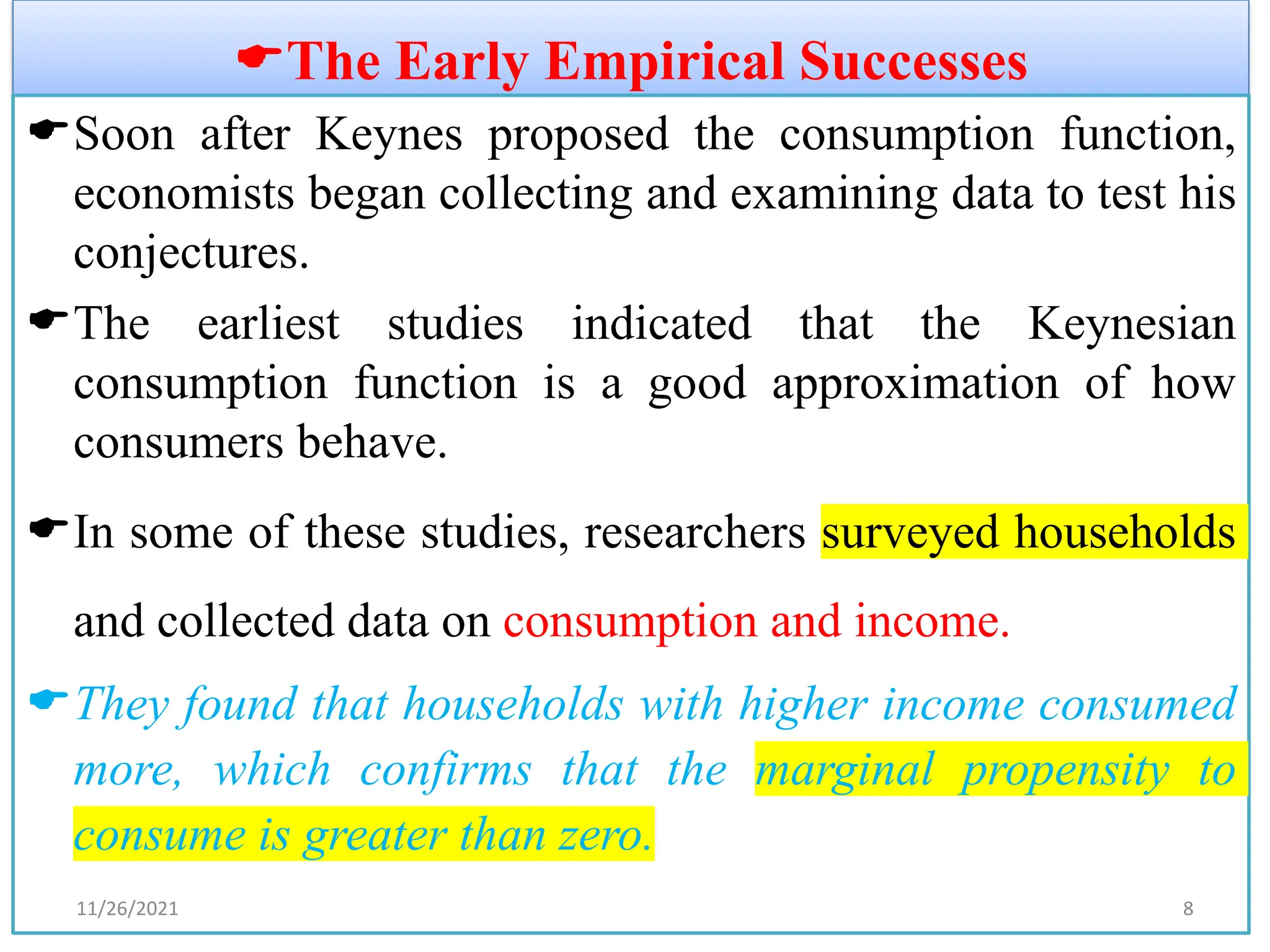 The Early Empirical Successes
Soon after Keynes proposed the consumption function,
economists began collecting and examining data to test his
conjectures.
The earliest studies indicated that the Keynesian
consumption function is a good approximation of how
consumers behave.
In some of these studies, researchers surveyed households
and collected data on consumption and income.
They found that households with higher income consumed
more, which confirms that the marginal propensity to
consume is greater than zero.
11/26/2021 8
 