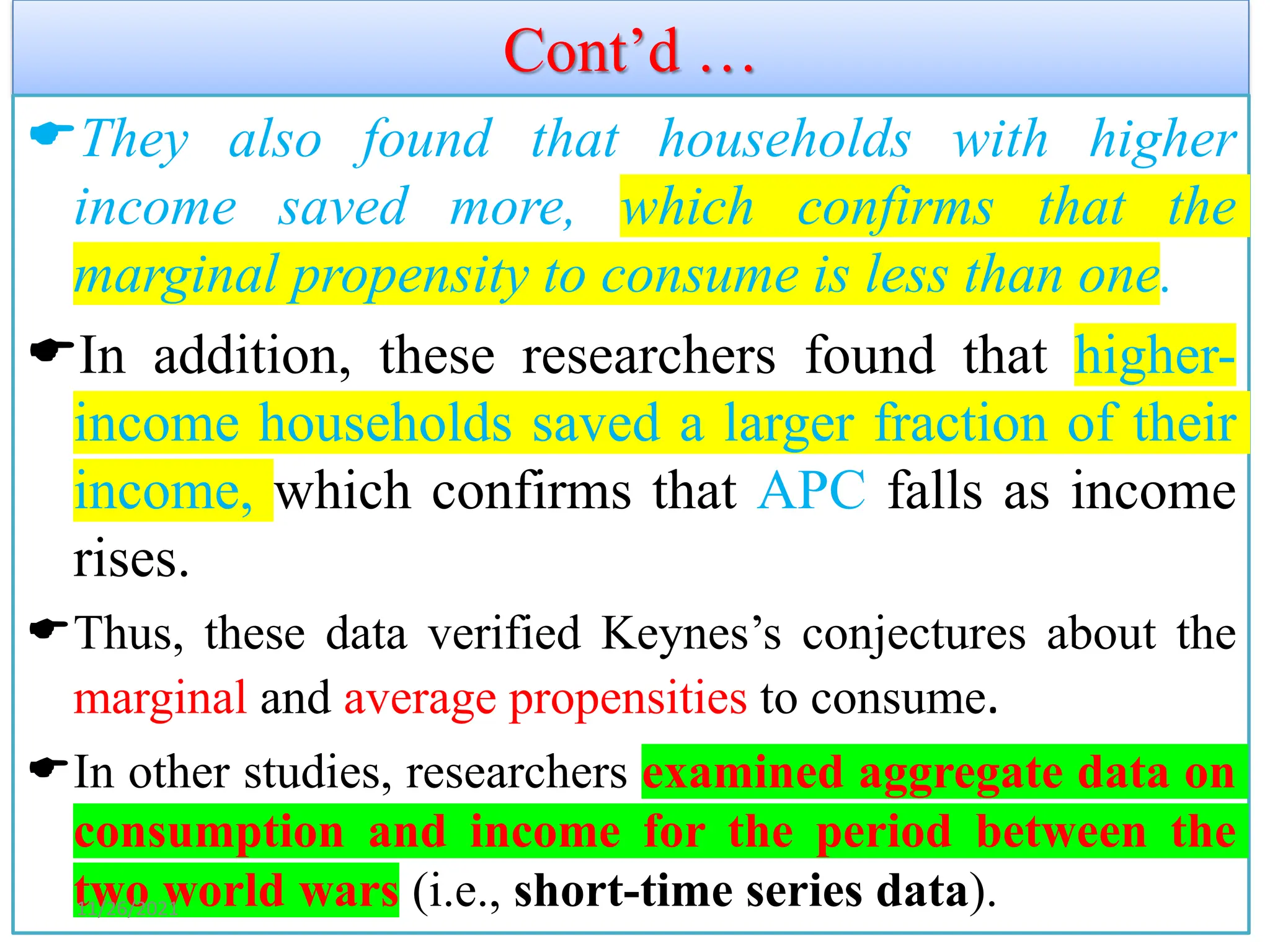 Cont’d …
They also found that households with higher
income saved more, which confirms that the
marginal propensity to consume is less than one.
In addition, these researchers found that higher-
income households saved a larger fraction of their
income, which confirms that APC falls as income
rises.
Thus, these data verified Keynes’s conjectures about the
marginal and average propensities to consume.
In other studies, researchers examined aggregate data on
consumption and income for the period between the
two world wars (i.e., short-time series data).
11/26/2021
 