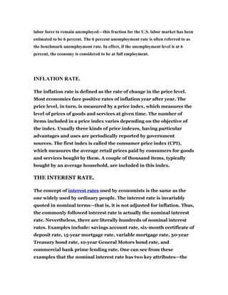 labor force to remain unemployed—this fraction for the U.S. labor market has been
estimated to be 6 percent. The 6 percent unemployment rate is often referred to as
the benchmark unemployment rate. In effect, if the unemployment level is at 6
percent, the economy is considered to be at full employment.

INFLATION RATE.
The inflation rate is defined as the rate of change in the price level.
Most economies face positive rates of inflation year after year. The
price level, in turn, is measured by a price index, which measures the
level of prices of goods and services at given time. The number of
items included in a price index varies depending on the objective of
the index. Usually three kinds of price indexes, having particular
advantages and uses are periodically reported by government
sources. The first index is called the consumer price index (CPI),
which measures the average retail prices paid by consumers for goods
and services bought by them. A couple of thousand items, typically
bought by an average household, are included in this index.

THE INTEREST RATE.
The concept of interest rates used by economists is the same as the
one widely used by ordinary people. The interest rate is invariably
quoted in nominal terms—that is, it is not adjusted for inflation. Thus,
the commonly followed interest rate is actually the nominal interest
rate. Nevertheless, there are literally hundreds of nominal interest
rates. Examples include: savings account rate, six-month certificate of
deposit rate, 15-year mortgage rate, variable mortgage rate, 30-year
Treasury bond rate, 10-year General Motors bond rate, and
commercial bank prime lending rate. One can see from these
examples that the nominal interest rate has two key attributes—the

 