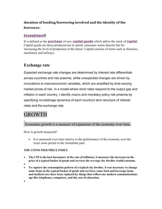 duration of lending/borrowing involved and the identity of the
borrower.

Investment!
It is defined as the purchase of new capital goods which add to the stock of capital.
Capital goods are those produced not to satisfy consumer wants directly but for
increasing the level of production in the future. Capital consists of items such as factories,
machinery and railways.

Exchange rate
Expected exchange rate changes are determined by interest rate differentials
across countries and risk preemie, while unexpected changes are driven by
innovations to macroeconomic variables, which are amplified by time-varying
market prices of risk. In a model where short rates respond to the output gap and
inflation in each country, I identify macro and monetary policy risk preemie by
specifying no-arbitrage dynamics of each country's term structure of interest
rates and the exchange rate.

GROWTH
Economic growth is a measure of expansion of the economy over time.
How is growth measured?
•

It is measured over time relative to the performance of the economy over the
exact same period in the immediate past,

THE CONSUMER PRICE INDEX
•
•
•

•

The CPI is the best barometer of the rate of inflation; it measures the increases in the
price of a typical basket of goods and services the average city dweller would consume.
To capture the consumption pattern of a typical city dweller, it was necessary to change
some items in the typical basket of goods and services; some food and beverage items
and medical care have been replaced by things that reflect our modern communications
age like telephones, computers, and the cost of education.

 