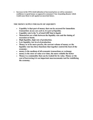 •

Increases in the CPI is both indication of increased prices as well as consumers
confidence to spend money as opposed to consumers' fear of pending disaster which
would cause them to safe against an uncertain future.

THE MONEY SUPPLY/THE RATE OF LIQUIDITY
•
•
•
•
•
•

•
•
•

Liquidity is that part of money that can be accessed for immediate
transaction: if you can cash it, it is part of liquidity.
Liquidity rate is the % of total GDP that is liquid.
Monetarists see a link between the liquidity rate and the timing of
recession or boom.
High liquidity, high rate of production.
Low liquidity, low level of production.
Money or to be more precise, the current volume of money or the
liquidity rate has three functions that together control the beat of the
economy:
money is the medium of all economic transactions or exchange
money is the store of value over time, the more reliable the better
Money is a commodity that can be traded for its value. Money or the
cost of borrowing it is an important macroeconomic tool for stabilizing
the economy.

 