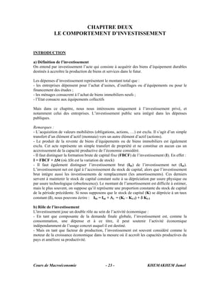 Cours de Macroéconomie KHEMAKHEM Jamel- 23 -
CHAPITRE DEUX
LE COMPORTEMENT D’INVESTISSEMENT
INTRODUCTION
a) Définition de l’investissement
On entend par investissement l’acte qui consiste à acquérir des biens d’équipement durables
destinés à accroître la production de biens et services dans le futur.
Les dépenses d’investissement représentent le montant total que :
- les entreprises dépensent pour l’achat d’usines, d’outillages ou d’équipements ou pour le
financement des études ;
- les ménages consacrent à l’achat de biens immobiliers neufs ;
- l’Etat consacre aux équipements collectifs
Mais dans ce chapitre, nous nous intéressons uniquement à l’investissement privé, et
notamment celui des entreprises. L’investissement public sera intégré dans les dépenses
publiques.
Remarques :
- L’acquisition de valeurs mobilières (obligations, actions, …) est exclu. Il s’agit d’un simple
transfert d’un élément d’actif (monnaie) vers un autre élément d’actif (actions).
- Le produit de la revente de biens d’équipements ou de biens immobiliers est également
exclu. Cet acte représente un simple transfert de propriété et ne constitue en aucun cas un
accroissement de la capacité productive de l’économie considéré.
- Il faut distinguer la formation brute de capital fixe (FBCF) de l’investissement (I). En effet :
I = FBCF + ΔSt (où ΔSt est la variation de stock)
- Il faut également distinguer l’investissement brut (Ibt) de l’investissement net (Int).
L’investissement net est égal à l’accroissement du stock de capital, alors que l’investissement
brut intègre aussi les investissements de remplacement (les amortissements). Ces derniers
servent à maintenir le stock de capital constant suite à sa dépréciation par usure physique ou
par usure technologique (obsolescence). Le montant de l’amortissement est difficile à estimer,
mais le plus souvent, on suppose qu’il représente une proportion constante du stock de capital
de la période précédente. Si nous supposons que le stock de capital (K) se déprécie à un taux
constant (δ), nous pouvons écrire : Ibt = Int + Ατ = (Kt – Kt-1) + δ Kt-1
b) Rôle de l’investissement
L'investissement joue un double rôle au sein de l’activité économique :
- En tant que composante de la demande finale globale, l’investissement est, comme la
consommation, une dépense et à ce titre, il peut soutenir l’activité économique
indépendamment de l’usage concret auquel il est destiné.
- Mais en tant que facteur de production, l’investissement est souvent considéré comme le
moteur de la croissance économique dans la mesure où il accroît les capacités productives du
pays et améliore sa productivité.
 
