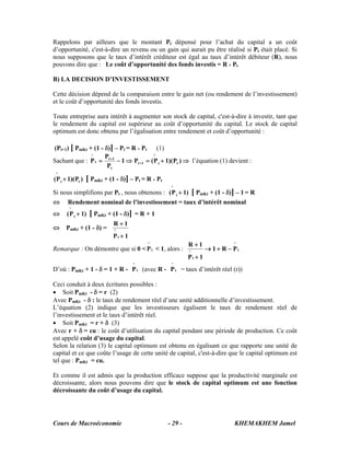 Cours de Macroéconomie KHEMAKHEM Jamel- 29 -
Rappelons par ailleurs que le montant Pt dépensé pour l’achat du capital a un coût
d’opportunité, c'est-à-dire un revenu ou un gain qui aurait pu être réalisé si Pt était placé. Si
nous supposons que le taux d’intérêt créditeur est égal au taux d’intérêt débiteur (R), nous
pouvons dire que : Le coût d’opportunité des fonds investis = R * Pt
B) LA DECISION D’INVESTISSEMENT
Cette décision dépend de la comparaison entre le gain net (ou rendement de l’investissement)
et le coût d’opportunité des fonds investis.
Toute entreprise aura intérêt à augmenter son stock de capital, c'est-à-dire à investir, tant que
le rendement du capital est supérieur au coût d’opportunité du capital. Le stock de capital
optimum est donc obtenu par l’égalisation entre rendement et coût d’opportunité :
(Pt+1) [ PmKt + (1 - δ)] – Pt = R * Pt (1)
Sachant que : ⇒+=⇒−= +
+
)P)(1P(P1
P
P
P tt
^
1t
t
1t
t
^
l’équation (1) devient :
)P)(1P( tt
^
+ [ PmKt + (1 - δ)] – Pt = R * Pt
Si nous simplifions par Pt , nous obtenons : )1P( t
^
+ [ PmKt + (1 - δ)] – 1 = R
⇔ Rendement nominal de l’investissement = taux d’intérêt nominal
⇔ )1P( t
^
+ [ PmKt + (1 - δ)] = R + 1
⇔ PmKt + (1 - δ) =
1P
1R
t
^
+
+
Remarque : On démontre que si 0 < t
^
P < 1, alors : t
^
t
^
PR1
1P
1R
−+→
+
+
D’où : PmKt + 1 - δ = 1 + R - t
^
P (avec R - t
^
P = taux d’intérêt réel (r))
Ceci conduit à deux écritures possibles :
• Soit PmKt - δ = r (2)
Avec PmKt - δ : le taux de rendement réel d’une unité additionnelle d’investissement.
L’équation (2) indique que les investisseurs égalisent le taux de rendement réel de
l’investissement et le taux d’intérêt réel.
• Soit PmKt = r + δ (3)
Avec r + δ = cu : le coût d’utilisation du capital pendant une période de production. Ce coût
est appelé coût d’usage du capital.
Selon la relation (3) le capital optimum est obtenu en égalisant ce que rapporte une unité de
capital et ce que coûte l’usage de cette unité de capital, c'est-à-dire que le capital optimum est
tel que : PmKt = cu.
Et comme il est admis que la production efficace suppose que la productivité marginale est
décroissante, alors nous pouvons dire que le stock de capital optimum est une fonction
décroissante du coût d’usage du capital.
 