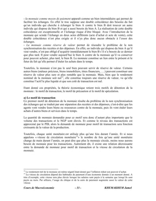 Cours de Macroéconomie KHEMAKHEM Jamel- 33 -
- la monnaie comme moyen de paiement apparaît comme un bien intermédiaire qui permet de
faciliter les échanges. En effet le troc suppose une double coïncidence des besoins du fait
qu’un individu qui cherche à échanger le bien A contre le bien B doit trouver un autre
individu qui dispose du bien B et qui a aussi besoin du bien A. La réalisation de cette double
coïncidence est exceptionnelle et l’échange risque d’être bloqué. Avec l’introduction de la
monnaie qui scinde l’échange en deux actes différents (acte d’achat et acte de vente), cette
double coïncidence n’est plus exigée et il n’ya plus donc aucun obstacle à l’essor des
échanges.
- La monnaie comme réserve de valeur permet de résoudre le problème de la non
synchronisation des recettes et des dépenses. En effet, un individu qui dispose du bien A qu’il
veut vendre, n’est pas obligé d’acquérir immédiatement le bien B s’il n’a besoin de ce dernier
que plus tard. Il peut vendre aujourd’hui le bien A contre de la monnaie qu’il va conserver
pour pouvoir acheter, plus tard, le bien B. La monnaie constitue un lien entre le présent et le
futur du fait qu’elle permet d’étaler les achats dans le temps.
Toutefois, la monnaie n’est pas le seul bien pouvant servir de réserve de valeur. Certains
autres biens (métaux précieux, biens immobiliers, titres financiers, ….) peuvent constituer une
réserve de valeur plus sure et plus rentable que la monnaie. Mais, bien que le rendement
nominal de la monnaie soit nul12
, elle constitue toujours une réserve de valeur, vu qu’elle
constitue l’actif le plus liquide et que son coût de transaction est nul.
Etant donné ces propriétés, la théorie économique retient trois motifs de détention de la
monnaie : le motif de transaction, le motif de précaution et le motif de spéculation.
a) Le motif de transaction
Ce premier motif de détention de la monnaie résulte du problème de la non synchronisation
des échanges qui se traduit par une séparation des recettes et des dépenses, c'est-à-dire que les
agents vont vendre leurs biens ou ressources contre de la monnaie, puis ils vont étaler leurs
achats d’autres biens et services dans le temps.
La quantité de monnaie demandée pour ce motif sera donc d’autant plus importante que le
volume des transactions et le NGP sont élevés. Et comme le niveau des transactions est
approximé par le PIB, alors la demande de monnaie pour motif de transaction sera fonction
croissante de la valeur de la production.
Toutefois, chaque unité monétaire est utilisée plus qu’une fois durant l’année. Et si nous
appelons « vitesse de circulation monétaire13
» le nombre de fois qu’une unité monétaire
change de main durant l’année, on peut dire que plus la monnaie circule, moins nous aurons
besoin de monnaie pour les transactions. Autrement dit, il existe une relation décroissante
entre la demande de monnaie pour motif de transaction et la vitesse de circulation de la
monnaie.
12
Le rendement réel de la monnaie est même négatif étant donné que l’inflation réduit son pouvoir d’achat.
13
La vitesse de circulation dépend des habitudes de paiement d’une économie donnée à un moment donné. A
titre d’exemple, cette vitesse sera plus élevée lorsque les salaires sont payés à la semaine que lorsqu’ils sont
payés au mois. Par ailleurs, l’usage du chèque et de la carte de paiement augmente aussi la valeur de cette
vitesse.
 