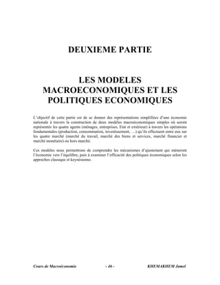 Cours de Macroéconomie KHEMAKHEM Jamel- 46 -
DEUXIEME PARTIE
LES MODELES
MACROECONOMIQUES ET LES
POLITIQUES ECONOMIQUES
L’objectif de cette partie est de se donner des représentations simplifiées d’une économie
nationale à travers la construction de deux modèles macroéconomiques simples où seront
représentés les quatre agents (ménages, entreprises, Etat et extérieur) à travers les opérations
fondamentales (production, consommation, investissement, …) qu’ils effectuent entre eux sur
les quatre marché (marché du travail, marché des biens et services, marché financier et
marché monétaire) ou hors marché.
Ces modèles nous permettrons de comprendre les mécanismes d’ajustement qui mèneront
l’économie vers l’équilibre, puis à examiner l’efficacité des politiques économiques selon les
approches classique et keynésienne.
 