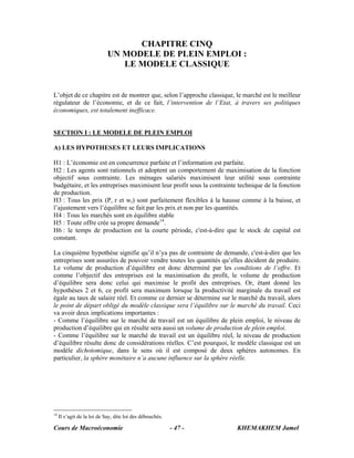 Cours de Macroéconomie KHEMAKHEM Jamel- 47 -
CHAPITRE CINQ
UN MODELE DE PLEIN EMPLOI :
LE MODELE CLASSIQUE
L’objet de ce chapitre est de montrer que, selon l’approche classique, le marché est le meilleur
régulateur de l’économie, et de ce fait, l’intervention de l’Etat, à travers ses politiques
économiques, est totalement inefficace.
SECTION I : LE MODELE DE PLEIN EMPLOI
A) LES HYPOTHESES ET LEURS IMPLICATIONS
H1 : L’économie est en concurrence parfaite et l’information est parfaite.
H2 : Les agents sont rationnels et adoptent un comportement de maximisation de la fonction
objectif sous contrainte. Les ménages salariés maximisent leur utilité sous contrainte
budgétaire, et les entreprises maximisent leur profit sous la contrainte technique de la fonction
de production.
H3 : Tous les prix (P, r et wr) sont parfaitement flexibles à la hausse comme à la baisse, et
l’ajustement vers l’équilibre se fait par les prix et non par les quantités.
H4 : Tous les marchés sont en équilibre stable
H5 : Toute offre crée sa propre demande14
.
H6 : le temps de production est la courte période, c'est-à-dire que le stock de capital est
constant.
La cinquième hypothèse signifie qu’il n’ya pas de contrainte de demande, c'est-à-dire que les
entreprises sont assurées de pouvoir vendre toutes les quantités qu’elles décident de produire.
Le volume de production d’équilibre est donc déterminé par les conditions de l’offre. Et
comme l’objectif des entreprises est la maximisation du profit, le volume de production
d’équilibre sera donc celui qui maximise le profit des entreprises. Or, étant donné les
hypothèses 2 et 6, ce profit sera maximum lorsque la productivité marginale du travail est
égale au taux de salaire réel. Et comme ce dernier se détermine sur le marché du travail, alors
le point de départ obligé du modèle classique sera l’équilibre sur le marché du travail. Ceci
va avoir deux implications importantes :
- Comme l’équilibre sur le marché de travail est un équilibre de plein emploi, le niveau de
production d’équilibre qui en résulte sera aussi un volume de production de plein emploi.
- Comme l’équilibre sur le marché de travail est un équilibre réel, le niveau de production
d’équilibre résulte donc de considérations réelles. C’est pourquoi, le modèle classique est un
modèle dichotomique, dans le sens où il est composé de deux sphères autonomes. En
particulier, la sphère monétaire n’a aucune influence sur la sphère réelle.
14
Il s’agit de la loi de Say, dite loi des débouchés.
 