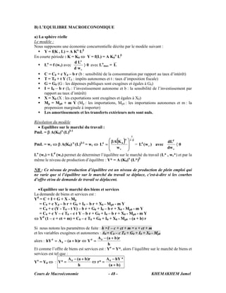 Cours de Macroéconomie KHEMAKHEM Jamel- 48 -
B) L’EQUILIBRE MACROECONOMIQUE
a) La sphère réelle
Le modèle :
Nous supposons une économie concurrentielle décrite par le modèle suivant :
Y = f(K , L) = A Kα
Lβ
En courte période : K = K0 ⇔ Y = f(L) = A K0
α
Lβ
Lo
= f (wr) avec 0
wd
Ld
r
o
〉 avec Lo
max = L
C = C0 + c Yd – b r (b : sensibilité de la consommation par rapport au taux d’intérêt)
T = T0 + t Y (T0 : impôts autonomes et t : taux d’imposition fiscale)
G = G0 (G : les dépenses publiques sont exogènes et égales à G0)
I = I0 – b r (I0 : l’investissement autonome et b : la sensibilité de l’investissement par
rapport au taux d’intérêt)
X = X0 (X : les exportations sont exogènes et égales à X0)
Mp = Mp0 + m Y (Mp : les importations, Mp0 : les importations autonomes et m : la
propension marginale à importer)
Les amortissements et les transferts extérieurs nets sont nuls.
Résolution du modèle
• Equilibre sur le marché du travail :
PmL = β A(K0)α
(L)β-1
PmL = wr ⇔ β A(K0) α
(L)β-1
= wr ⇔
( ) β−α
⎟
⎟
⎠
⎞
⎜
⎜
⎝
⎛ β
=
1
1
r
0d
w
KA
L = 0
dw
dL
avec)w(L
r
d
r
d
〈
Lo
(wr) = Ld
(wr) permet de déterminer l’équilibre sur le marché du travail (L* , wr*) et par la
même le niveau de production d’équilibre : Y* = A (K0)α
(L*)β
NB : Ce niveau de production d’équilibre est un niveau de production de plein emploi qui
ne varie que si l’équilibre sur le marché du travail se déplace, c'est-à-dire si les courbes
d’offre et/ou de demande de travail se déplacent.
•Equilibre sur le marché des biens et services
La demande de biens et services est :
Yd
= C + I + G + X - Mp
= C0 + c Yd – b r + G0 + I0 – b r + X0 - Mp0 - m Y
= C0 + c (Y - T0 – t Y) – b r + G0 + I0 – b r + X0 - Mp0 - m Y
= C0 + c Y – c T0 – c t Y – b r + G0 + I0 – b r + X0 - Mp0 - m Y
⇔ Yd
(1 – c + ct + m) = C0 – c T0 + G0 + I0 + X0 - Mp0 - (a + b) r
Si nous notons les paramètres de fuite : h =1 – c + ct + m = s + ct + m
et les variables exogènes et autonomes : A0 = C0 – c T0 + G0 + I0 + X0 - Mp0
alors :
h
r)ba(A
Yr)ba(AhY 0d
0
d +−
=⇔+−=
Et comme l’offre de biens est services est : Yo
= Y*, alors l’équilibre sur le marché de biens et
services est tel que :
Yo
= Yd ⇔ :
)ba(
*hYA
*r
h
r)ba(A
*Y 00
+
−
=⇔
+−
=
 
