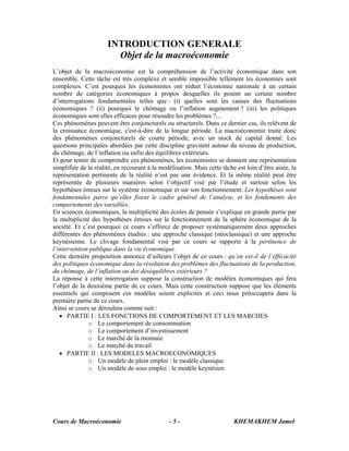 Cours de Macroéconomie KHEMAKHEM Jamel- 5 -
INTRODUCTION GENERALE
Objet de la macroéconomie
L’objet de la macroéconomie est la compréhension de l’activité économique dans son
ensemble. Cette tâche est très complexe et semble impossible tellement les économies sont
complexes. C’est pourquoi les économistes ont réduit l’économie nationale à un certain
nombre de catégories économiques à propos desquelles ils posent un certain nombre
d’interrogations fondamentales telles que : (i) quelles sont les causes des fluctuations
économiques ? (ii) pourquoi le chômage ou l’inflation augmentent ? (iii) les politiques
économiques sont elles efficaces pour résoudre les problèmes ?....
Ces phénomènes peuvent être conjoncturels ou structurels. Dans ce dernier cas, ils relèvent de
la croissance économique, c'est-à-dire de la longue période. La macroéconomie traite donc
des phénomènes conjoncturels de courte période, avec un stock de capital donné. Les
questions principales abordées par cette discipline gravitent autour du niveau de production,
du chômage, de l’inflation ou enfin des équilibres extérieurs.
Et pour tenter de comprendre ces phénomènes, les économistes se donnent une représentation
simplifiée de la réalité, en recourant à la modélisation. Mais cette tâche est loin d’être aisée, la
représentation pertinente de la réalité n’est pas une évidence. Et la même réalité peut être
représentée de plusieurs manières selon l’objectif visé par l’étude et surtout selon les
hypothèses émises sur le système économique et sur son fonctionnement. Les hypothèses sont
fondamentales parce qu’elles fixent le cadre général de l’analyse, et les fondements des
comportements des variables.
En sciences économiques, la multiplicité des écoles de pensée s’explique en grande partie par
la multiplicité des hypothèses émises sur le fonctionnement de la sphère économique de la
société. Et c’est pourquoi ce cours s’efforce de proposer systématiquement deux approches
différentes des phénomènes étudiés : une approche classique (néoclassique) et une approche
keynésienne. Le clivage fondamental visé par ce cours se rapporte à la pertinence de
l’intervention publique dans la vie économique.
Cette dernière proposition annonce d’ailleurs l’objet de ce cours : qu’en est-il de l’efficacité
des politiques économique dans la résolution des problèmes des fluctuations de la production,
du chômage, de l’inflation ou des déséquilibres extérieurs ?
La réponse à cette interrogation suppose la construction de modèles économiques qui fera
l’objet de la deuxième partie de ce cours. Mais cette construction suppose que les éléments
essentiels qui composent ces modèles soient explicités et ceci nous préoccupera dans la
première partie de ce cours.
Ainsi se cours se déroulera comme suit :
• PARTIE I : LES FONCTIONS DE COMPORTEMENT ET LES MARCHES
o Le comportement de consommation
o Le comportement d’investissement
o Le marché de la monnaie
o Le marché du travail
• PARTIE II : LES MODELES MACROECONOMIQUES
o Un modèle de plein emploi : le modèle classique
o Un modèle de sous emploi : le modèle keynésien
 