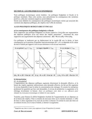 Cours de Macroéconomie KHEMAKHEM Jamel- 65 -
SECTION II : LES POLITIQUES ECONOMIQUES
Trois politiques économiques seront étudiées : les politiques budgétaire et fiscale et la
politique monétaire. Dans cette section, nous présenterons les conséquences des variations
positives, celles des variations négatives seront déduites.
Seront aussi déduites les conséquences des politiques économiques mixtes qui associent des
variations des dépenses publiques, des impôts et de l’offre de monnaie.
A) LES POLITIQUES BUDGETAIRE ET FISCALE
a) Les conséquences des politiques budgétaire et fiscale
Nous supposons une politique budgétaire ou fiscale expansive c'est-à-dire une augmentation
des dépenses publiques et/ou une baisse des impôts autonomes21
. Autrement dit, nous
supposons une augmentation des dépenses autonomes : ΔG > 0 et/ou ΔT0 < 0 ⇔ ΔA0.
Ces politiques se traduisent par un déplacement de la courbe IS vers la droite, et leurs
conséquences sur la position d’équilibre macroéconomique (Y* , r*) va dépendre de la valeur
du taux d’intérêt par rapport à son niveau minimum et son niveau maximum.
Le cas général : rmin< r < rmax La trappe à liquidité :r = rmin Le cas classique :r > rmax
ΔAo >0 ⇒ ΔY > 0 et Δr > 0 Δ Ao > 0 ⇒ ΔY > 0 et Δr = 0 Δ Ao > 0 ⇒ ΔY = 0 et Δr > 0
b) Interprétation
b1 : le cas général
L’augmentation des dépenses publiques augmente directement la demande effective, et la
baisse des impôts augmente indirectement cette demande effective, du fait qu’elle augmente
le revenu disponible et par la même la consommation des ménages. Et comme les entreprises
produisent les quantités qui leur sont demandées, le niveau de production va augmenter, et le
chômage involontaire va baisser. Ainsi ces politiques sont, dans ce cas, efficaces pour
stimuler la croissance économique et réduire le sous emploi.
Toutefois, pour financer le déficit budgétaire résultant de l’augmentation de ses dépenses ou
de la baisse des impôts, l’Etat va émettre de nouveaux titres sur le marché monétaire. L’offre
de titres va donc augmenter et le cours de ces titres va baisser. Et comme le cours des titres est
en relation inverse avec le taux d’intérêt, ce dernier va augmenter.
21
Rappelons que, dans ce cours, nous supposons le taux d’imposition (t) constant.
r
r*
r*’
r
r*=r*’
=rmin
r
r*
r*’
Y* Y*’ Y Y* Y*-‘ Y Y*=Y*’
=Ymax
 