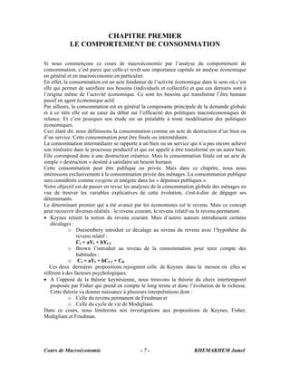 Cours de Macroéconomie KHEMAKHEM Jamel- 7 -
CHAPITRE PREMIER
LE COMPORTEMENT DE CONSOMMATION
Si nous commençons ce cours de macroéconomie par l’analyse du comportement de
consommation, c’est parce que celle-ci revêt une importance capitale en analyse économique
en général et en macroéconomie en particulier.
En effet, la consommation est un acte fondateur de l’activité économique dans le sens où c’est
elle qui permet de satisfaire nos besoins (individuels et collectifs) et que ces derniers sont à
l’origine même de l’activité économique. Ce sont les besoins qui transforme l’être humain
passif en agent économique actif.
Par ailleurs, la consommation est en général la composante principale de la demande globale
et à ce titre elle est au cœur du débat sur l’efficacité des politiques macroéconomiques de
relance. Et c’est pourquoi son étude est un préalable à toute modélisation des politiques
économiques.
Ceci étant dit, nous définissons la consommation comme un acte de destruction d’un bien ou
d’un service. Cette consommation peut être finale ou intermédiaire.
La consommation intermédiaire se rapporte à un bien ou un service qui n’a pas encore achevé
son itinéraire dans le processus productif et qui est appelé à être transformé en un autre bien.
Elle correspond donc à une destruction créatrice. Mais la consommation finale est un acte de
simple « destruction » destiné à satisfaire un besoin humain.
Cette consommation peut être publique ou privée. Mais dans ce chapitre, nous nous
intéressons exclusivement à la consommation privée des ménages. La consommation publique
sera considérée comme exogène et intégrée dans les « dépenses publiques ».
Notre objectif est de passer en revue les analyses de la consommation globale des ménages en
vue de trouver les variables explicatives de cette évolution, c'est-à-dire de dégager ses
déterminants.
Le déterminant premier qui a été avancé par les économistes est le revenu. Mais ce concept
peut recouvrir diverses réalités : le revenu courant, le revenu relatif ou le revenu permanent.
• Keynes retient la notion du revenu courant. Mais d’autres auteurs introduisent certains
décalages :
o Duesembery introduit ce décalage au niveau du revenu avec l’hypothèse du
revenu relatif :
Ct = aYt + bYt-1
o Brown l’introduit au niveau de la consommation pour tenir compte des
habitudes :
o Ct = aYt + bCt-1 + C0.
Ces deux dernières propositions rejoignent celle de Keynes dans la mesure où elles se
réfèrent à des facteurs psychologiques.
• A l’opposé de la théorie keynésienne, nous trouvons la théorie du choix intertemporel
proposée par Fisher qui prend en compte le long terme et donc l’évolution de la richesse.
Cette théorie va donner naissance à plusieurs interprétations dont :
o Celle du revenu permanent de Friedman et
o Celle du cycle de vie de Modigliani.
Dans ce cours, nous limiterons nos investigations aux propositions de Keynes, Fisher,
Modigliani et Friedman.
 