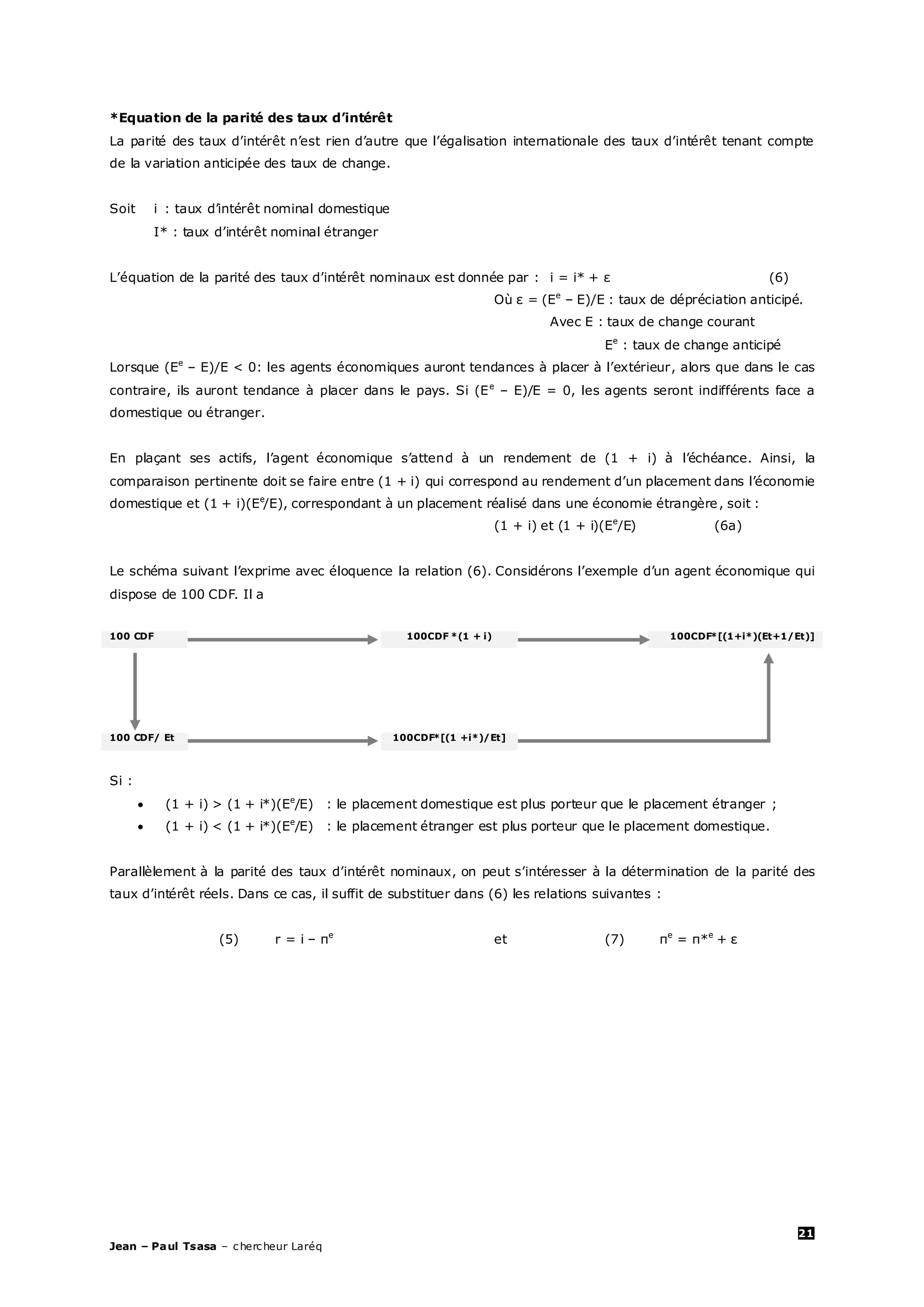 21
Jean – Paul Tsasa – chercheur Laréq
*Equation de la parité des taux d’intérêt
La parité des taux d’intérêt n’est rien d’autre que l’égalisation internationale des taux d’intérêt tenant compte
de la variation anticipée des taux de change.
Soit i : taux d’intérêt nominal domestique
I* : taux d’intérêt nominal étranger
L’équation de la parité des taux d’intérêt nominaux est donnée par : i = i* + ε (6)
Où ε = (Ee
– E)/E : taux de dépréciation anticipé.
Avec E : taux de change courant
Ee
: taux de change anticipé
Lorsque (Ee
– E)/E < 0: les agents économiques auront tendances à placer à l’extérieur, alors que dans le cas
contraire, ils auront tendance à placer dans le pays. Si (Ee
– E)/E = 0, les agents seront indifférents face a
domestique ou étranger.
En plaçant ses actifs, l’agent économique s’attend à un rendement de (1 + i) à l’échéance. Ainsi, la
comparaison pertinente doit se faire entre (1 + i) qui correspond au rendement d’un placement dans l’économie
domestique et (1 + i)(Ee
/E), correspondant à un placement réalisé dans une économie étrangère, soit :
(1 + i) et (1 + i)(Ee
/E) (6a)
Le schéma suivant l’exprime avec éloquence la relation (6). Considérons l’exemple d’un agent économique qui
dispose de 100 CDF. Il a
100 CDF 100CDF *(1 + i) 100CDF*[(1+i*)(Et+1/Et)]
100 CDF/ Et 100CDF*[(1 +i*)/Et]
Si :
 (1 + i) > (1 + i*)(Ee
/E) : le placement domestique est plus porteur que le placement étranger ;
 (1 + i) < (1 + i*)(Ee
/E) : le placement étranger est plus porteur que le placement domestique.
Parallèlement à la parité des taux d’intérêt nominaux, on peut s’intéresser à la détermination de la parité des
taux d’intérêt réels. Dans ce cas, il suffit de substituer dans (6) les relations suivantes :
(5) r = i – πe
et (7) πe
= π*e
+ ε
 