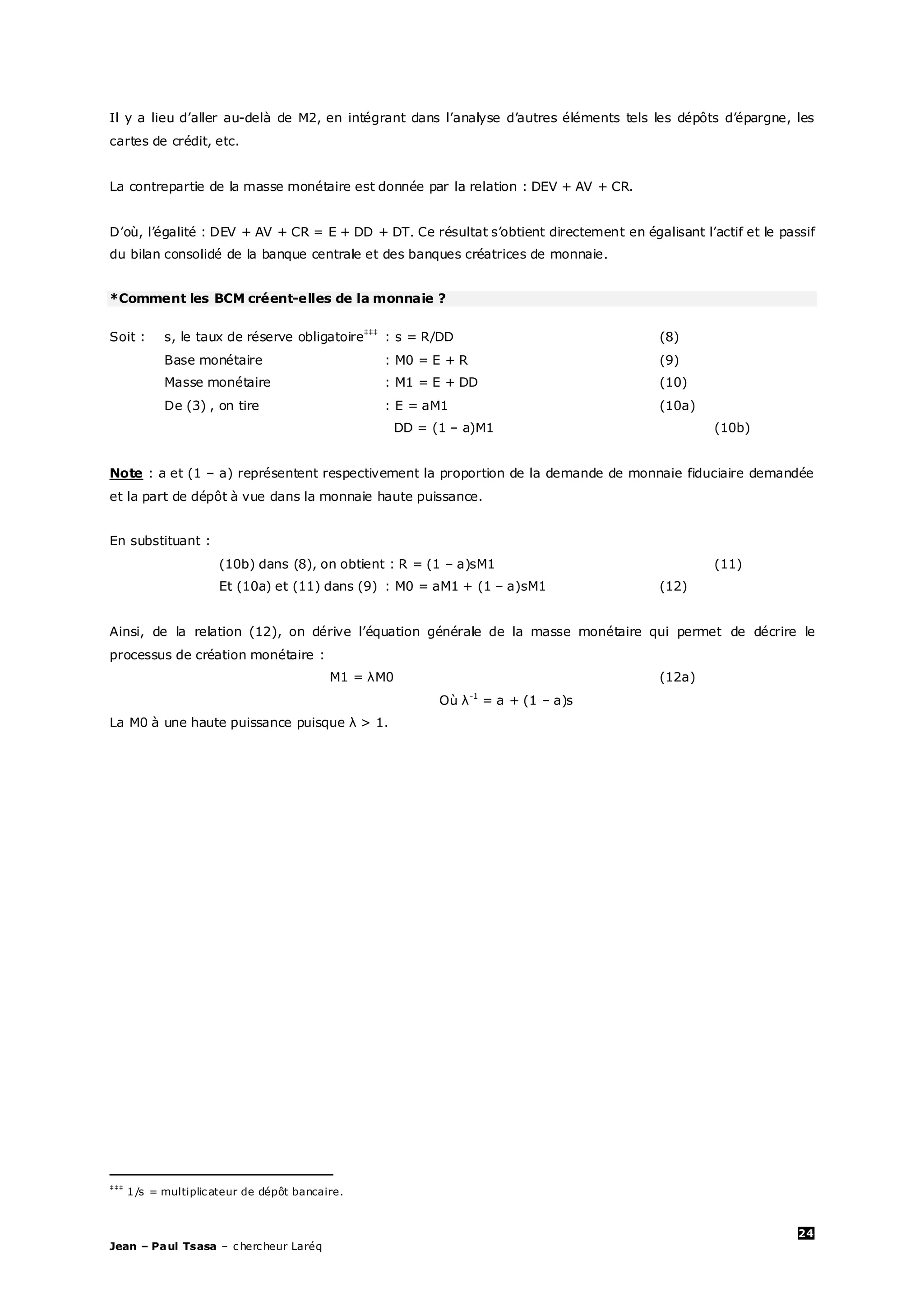 24
Jean – Paul Tsasa – chercheur Laréq
Il y a lieu d’aller au-delà de M2, en intégrant dans l’analyse d’autres éléments tels les dépôts d’épargne, les
cartes de crédit, etc.
La contrepartie de la masse monétaire est donnée par la relation : DEV + AV + CR.
D’où, l’égalité : DEV + AV + CR = E + DD + DT. Ce résultat s’obtient directement en égalisant l’actif et le passif
du bilan consolidé de la banque centrale et des banques créatrices de monnaie.
*Comment les BCM créent-elles de la monnaie ?
Soit : s, le taux de réserve obligatoire‡‡‡
: s = R/DD (8)
Base monétaire : M0 = E + R (9)
Masse monétaire : M1 = E + DD (10)
De (3) , on tire : E = aM1 (10a)
DD = (1 – a)M1 (10b)
Note : a et (1 – a) représentent respectivement la proportion de la demande de monnaie fiduciaire demandée
et la part de dépôt à vue dans la monnaie haute puissance.
En substituant :
(10b) dans (8), on obtient : R = (1 – a)sM1 (11)
Et (10a) et (11) dans (9) : M0 = aM1 + (1 – a)sM1 (12)
Ainsi, de la relation (12), on dérive l’équation générale de la masse monétaire qui permet de décrire le
processus de création monétaire :
M1 = λM0 (12a)
Où λ-1
= a + (1 – a)s
La M0 à une haute puissance puisque λ > 1.
‡‡‡
1/s = multiplicateur de dépôt bancaire.
 