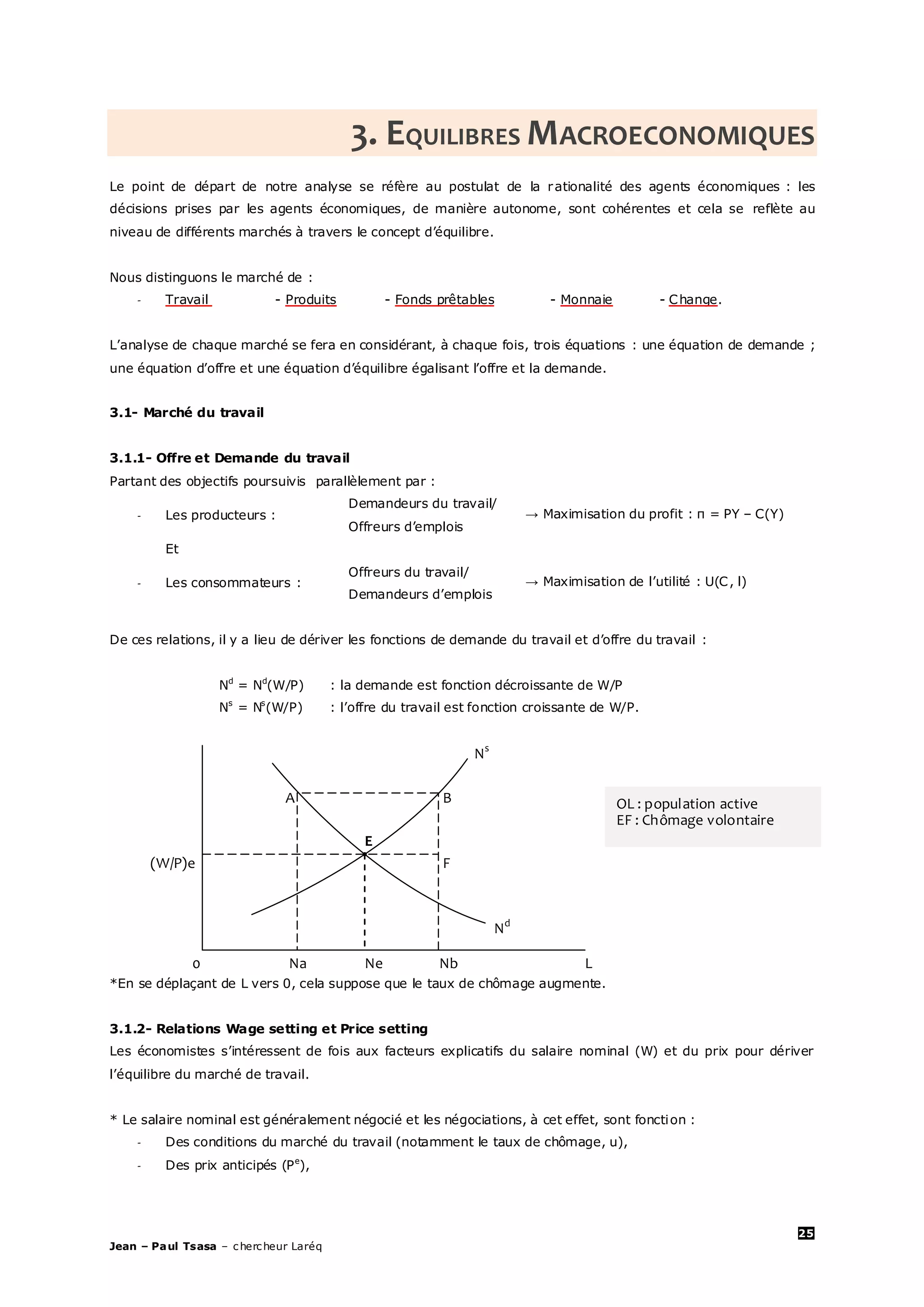 25
Jean – Paul Tsasa – chercheur Laréq
3. EQUILIBRES MACROECONOMIQUES
Le point de départ de notre analyse se réfère au postulat de la rationalité des agents économiques : les
décisions prises par les agents économiques, de manière autonome, sont cohérentes et cela se reflète au
niveau de différents marchés à travers le concept d’équilibre.
Nous distinguons le marché de :
- Travail - Produits - Fonds prêtables - Monnaie - Change.
L’analyse de chaque marché se fera en considérant, à chaque fois, trois équations : une équation de demande ;
une équation d’offre et une équation d’équilibre égalisant l’offre et la demande.
3.1- Marché du travail
3.1.1- Offre et Demande du travail
Partant des objectifs poursuivis parallèlement par :
- Les producteurs :
Demandeurs du travail/
Offreurs d’emplois
→ Maximisation du profit : π = PY – C(Y)
Et
- Les consommateurs :
Offreurs du travail/
Demandeurs d’emplois
→ Maximisation de l’utilité : U(C, l)
De ces relations, il y a lieu de dériver les fonctions de demande du travail et d’offre du travail :
Nd
= Nd
(W/P) : la demande est fonction décroissante de W/P
Ns
= Ns
(W/P) : l’offre du travail est fonction croissante de W/P.
Ns
A B
E
(W/P)e F
Nd
0 Na Ne Nb L
*En se déplaçant de L vers 0, cela suppose que le taux de chômage augmente.
3.1.2- Relations Wage setting et Price setting
Les économistes s’intéressent de fois aux facteurs explicatifs du salaire nominal (W) et du prix pour dériver
l’équilibre du marché de travail.
* Le salaire nominal est généralement négocié et les négociations, à cet effet, sont fonction :
- Des conditions du marché du travail (notamment le taux de chômage, u),
- Des prix anticipés (Pe
),
OL : population active
EF : Chômage volontaire
 