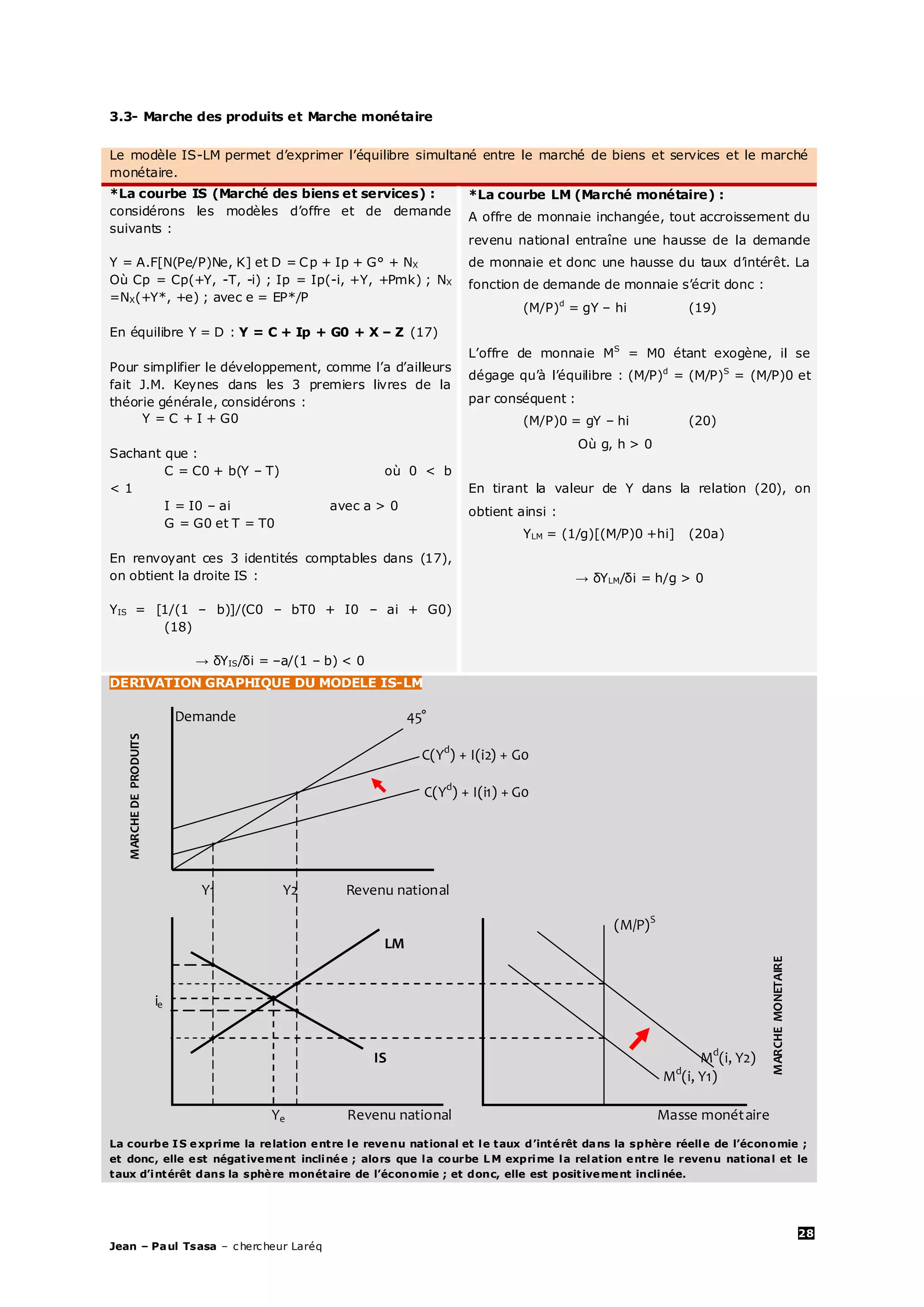 28
Jean – Paul Tsasa – chercheur Laréq
3.3- Marche des produits et Marche monétaire
Le modèle IS-LM permet d’exprimer l’équilibre simultané entre le marché de biens et services et le marché
monétaire.
*La courbe IS (Marché des biens et services) :
considérons les modèles d’offre et de demande
suivants :
Y = A.F[N(Pe/P)Ne, K] et D = Cp + Ip + G° + NX
Où Cp = Cp(+Y, -T, -i) ; Ip = Ip(-i, +Y, +Pmk) ; NX
=NX(+Y*, +e) ; avec e = EP*/P
En équilibre Y = D : Y = C + Ip + G0 + X – Z (17)
Pour simplifier le développement, comme l’a d’ailleurs
fait J.M. Keynes dans les 3 premiers livres de la
théorie générale, considérons :
Y = C + I + G0
Sachant que :
C = C0 + b(Y – T) où 0 < b
< 1
I = I0 – ai avec a > 0
G = G0 et T = T0
En renvoyant ces 3 identités comptables dans (17),
on obtient la droite IS :
YIS = [1/(1 – b)]/(C0 – bT0 + I0 – ai + G0)
(18)
→ δYIS/δi = –a/(1 – b) < 0
*La courbe LM (Marché monétaire) :
A offre de monnaie inchangée, tout accroissement du
revenu national entraîne une hausse de la demande
de monnaie et donc une hausse du taux d’intérêt. La
fonction de demande de monnaie s’écrit donc :
(M/P)d
= gY – hi (19)
L’offre de monnaie MS
= M0 étant exogène, il se
dégage qu’à l’équilibre : (M/P)d
= (M/P)S
= (M/P)0 et
par conséquent :
(M/P)0 = gY – hi (20)
Où g, h > 0
En tirant la valeur de Y dans la relation (20), on
obtient ainsi :
YLM = (1/g)[(M/P)0 +hi] (20a)
→ δYLM/δi = h/g > 0
DERIVATION GRAPHIQUE DU MODELE IS-LM
Demande 45°
C(Yd
) + I(i2) + G0
C(Yd
) + I(i1) + G0
(M/P)S
LM
ie
IS Md
(i, Y2)
Md
(i, Y1)
Ye Revenu national Masse monétaire
La courbe IS exprime la relation entre le revenu national et le taux d’intérêt dans la sphère réelle de l’économie ;
et donc, elle est négativement inclinée ; alors que la courbe LM exprime la relation entre le revenu national et le
taux d’intérêt dans la sphère monétaire de l’économie ; et donc, elle est positivement inclinée.
MARCHEDEPRODUITS
MARCHEMONETAIRE
Y1 Y2 Revenu national
Taux d’intérêt LM’
 