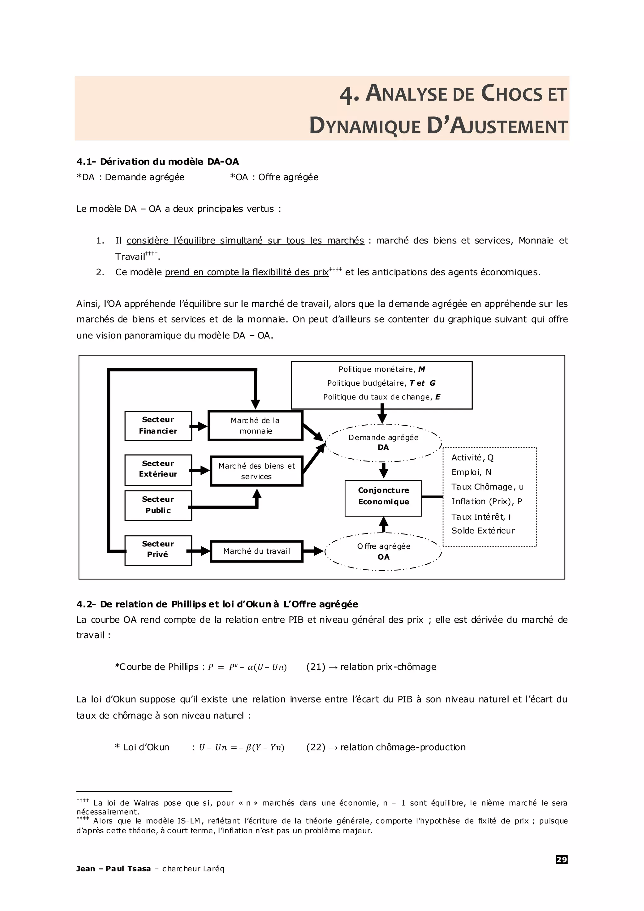 29
Jean – Paul Tsasa – chercheur Laréq
4. ANALYSE DE CHOCS ET
DYNAMIQUE D’AJUSTEMENT
4.1- Dérivation du modèle DA-OA
*DA : Demande agrégée *OA : Offre agrégée
Le modèle DA – OA a deux principales vertus :
1. Il considère l’équilibre simultané sur tous les marchés : marché des biens et services, Monnaie et
Travail††††
.
2. Ce modèle prend en compte la flexibilité des prix‡‡‡‡
et les anticipations des agents économiques.
Ainsi, l’OA appréhende l’équilibre sur le marché de travail, alors que la demande agrégée en appréhende sur les
marchés de biens et services et de la monnaie. On peut d’ailleurs se contenter du graphique suivant qui offre
une vision panoramique du modèle DA – OA.
4.2- De relation de Phillips et loi d’Okun à L’Offre agrégée
La courbe OA rend compte de la relation entre PIB et niveau général des prix ; elle est dérivée du marché de
travail :
*Courbe de Phillips : – – (21) → relation prix-chômage
La loi d’Okun suppose qu’il existe une relation inverse entre l’écart du PIB à son niveau naturel et l’écart du
taux de chômage à son niveau naturel :
* Loi d’Okun : – – – (22) → relation chômage-production
††††
La loi de Walras pose que si, pour « n » marchés dans une économie, n – 1 sont équilibre, le nième marché le sera
nécessairement.
‡‡‡‡
Alors que le modèle IS-LM , reflétant l’écriture de la théorie générale, comporte l’hypothèse de fixité de prix ; puisque
d’après cette théorie, à court terme, l’inflation n’est pas un problème majeur.
Marché de la
monnaie
Marché des biens et
services
Marché du travail
Politique monétaire, M
Politique budgétaire, T et G
Politique du taux de change, E
Demande agrégée
DA
Conjoncture
Economique
O ffre agrégée
OA
Activité, Q
Emploi, N
Taux Chômage, u
Inflation (Prix), P
Taux Intérêt, i
Solde Extérieur
Secteur
Financier
Secteur
Public
Secteur
Extérieur
Secteur
Privé
 