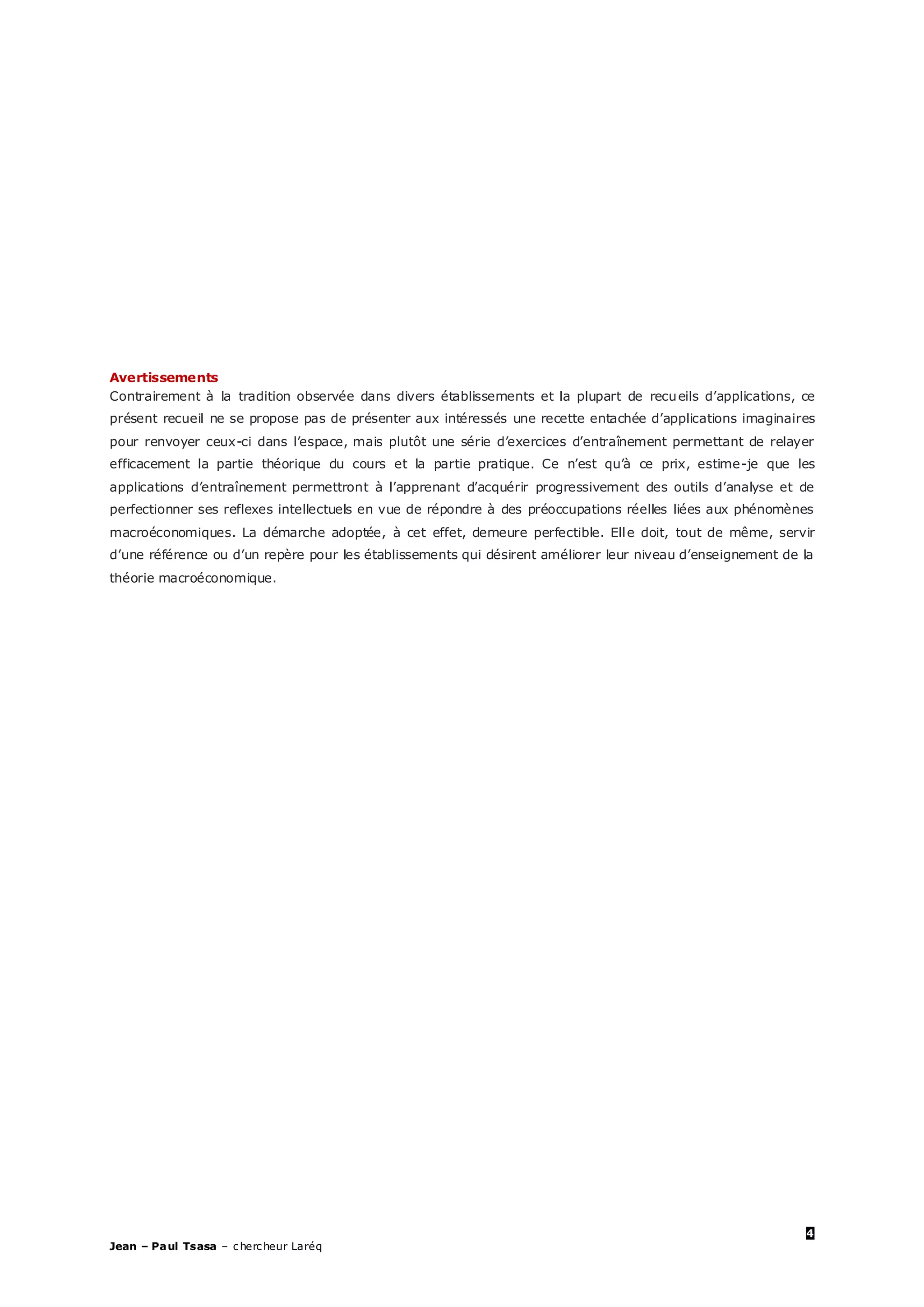 4
Jean – Paul Tsasa – chercheur Laréq
Avertissements
Contrairement à la tradition observée dans divers établissements et la plupart de recueils d’applications, ce
présent recueil ne se propose pas de présenter aux intéressés une recette entachée d’applications imaginaires
pour renvoyer ceux-ci dans l’espace, mais plutôt une série d’exercices d’entraînement permettant de relayer
efficacement la partie théorique du cours et la partie pratique. Ce n’est qu’à ce prix, estime-je que les
applications d’entraînement permettront à l’apprenant d’acquérir progressivement des outils d’analyse et de
perfectionner ses reflexes intellectuels en vue de répondre à des préoccupations réelles liées aux phénomènes
macroéconomiques. La démarche adoptée, à cet effet, demeure perfectible. Elle doit, tout de même, servir
d’une référence ou d’un repère pour les établissements qui désirent améliorer leur niveau d’enseignement de la
théorie macroéconomique.
 