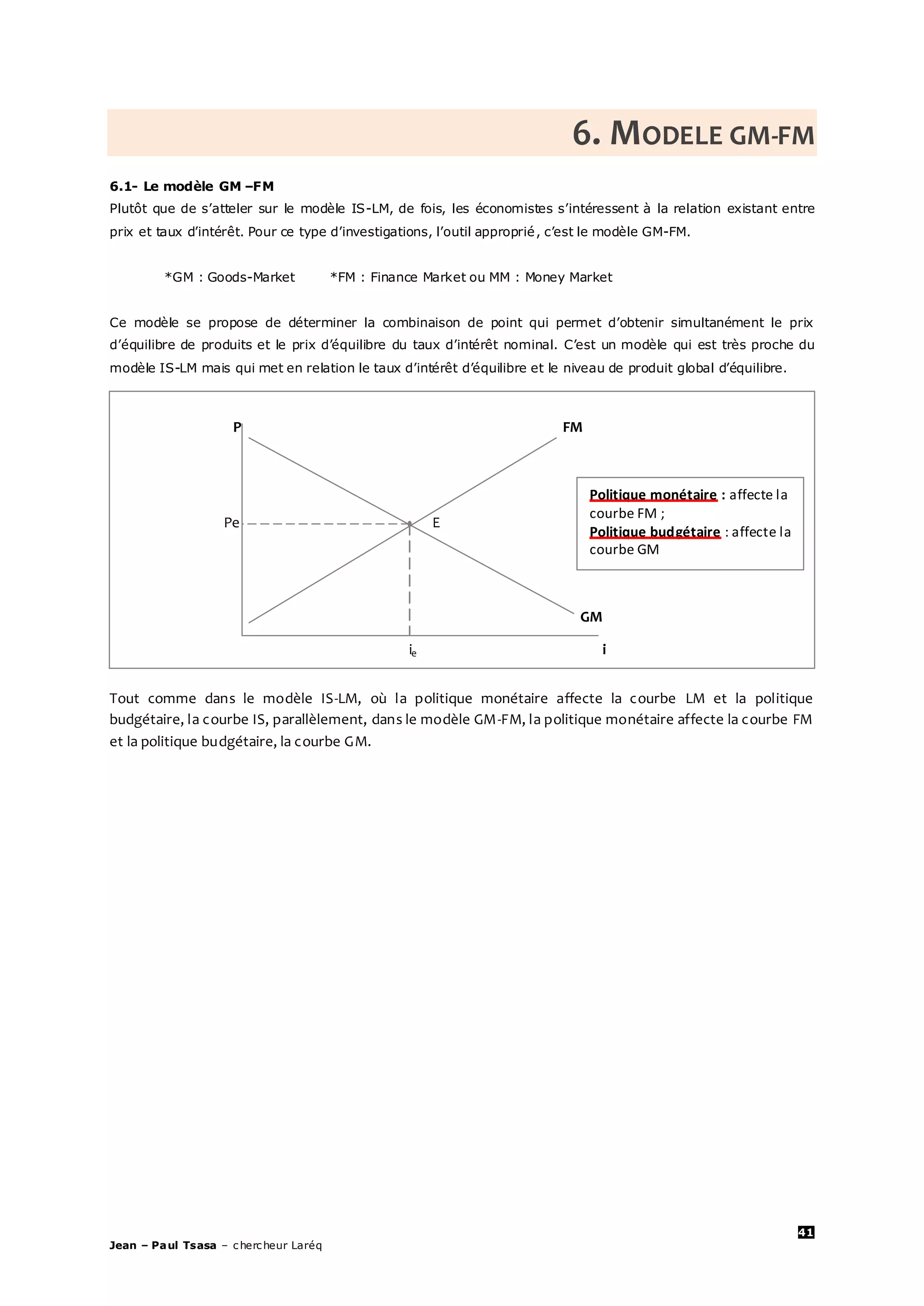 41
Jean – Paul Tsasa – chercheur Laréq
6. MODELE GM-FM
6.1- Le modèle GM –FM
Plutôt que de s’atteler sur le modèle IS-LM, de fois, les économistes s’intéressent à la relation existant entre
prix et taux d’intérêt. Pour ce type d’investigations, l’outil approprié, c’est le modèle GM-FM.
*GM : Goods-Market *FM : Finance Market ou MM : Money Market
Ce modèle se propose de déterminer la combinaison de point qui permet d’obtenir simultanément le prix
d’équilibre de produits et le prix d’équilibre du taux d’intérêt nominal. C’est un modèle qui est très proche du
modèle IS-LM mais qui met en relation le taux d’intérêt d’équilibre et le niveau de produit global d’équilibre.
Tout comme dans le modèle IS-LM, où la politique monétaire affecte la courbe LM et la politique
budgétaire, la courbe IS, parallèlement, dans le modèle GM-FM, la politique monétaire affecte la courbe FM
et la politique budgétaire, la courbe GM.
P FM
Pe E
GM
ie i
Politique monétaire : affecte la
courbe FM ;
Politique budgétaire : affecte la
courbe GM
 