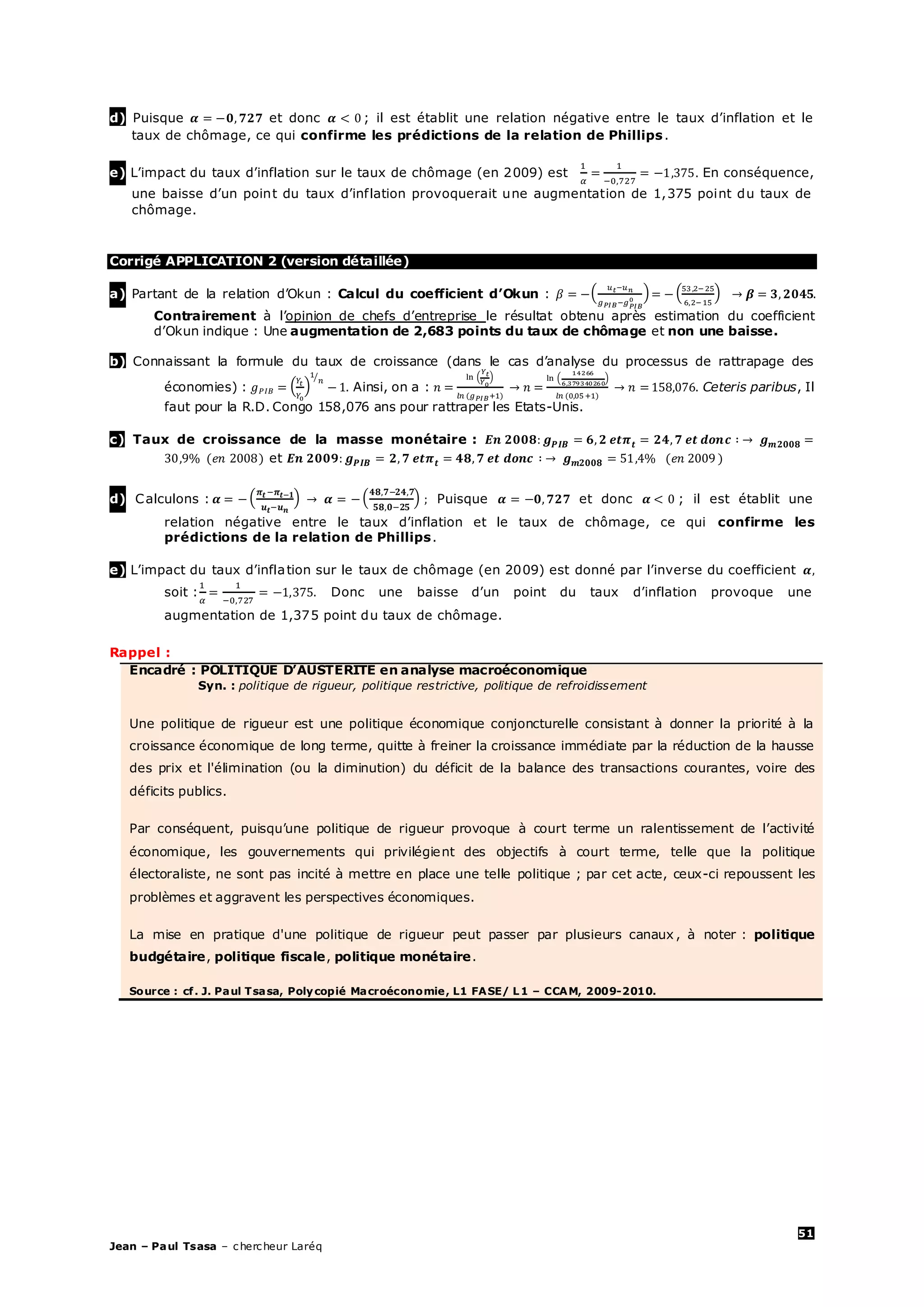 51
Jean – Paul Tsasa – chercheur Laréq
d) Puisque et donc ; il est établit une relation négative entre le taux d’inflation et le
taux de chômage, ce qui confirme les prédictions de la relation de Phillips.
e) L’impact du taux d’inflation sur le taux de chômage (en 2009) est En conséquence,
une baisse d’un point du taux d’inflation provoquerait une augmentation de 1,375 point du taux de
chômage.
Corrigé APPLICATION 2 (version détaillée)
a) Partant de la relation d’Okun : Calcul du coefficient d’Okun :
Contrairement à l’opinion de chefs d’entreprise le résultat obtenu après estimation du coefficient
d’Okun indique : Une augmentation de 2,683 points du taux de chômage et non une baisse.
b) Connaissant la formule du taux de croissance (dans le cas d’analyse du processus de rattrapage des
économies) : Ainsi, on a : Ceteris paribus, Il
faut pour la R.D. Congo 158,076 ans pour rattraper les Etats-Unis.
c) Taux de croissance de la masse monétaire :
et
d) Calculons : Puisque et donc ; il est établit une
relation négative entre le taux d’inflation et le taux de chômage, ce qui confirme les
prédictions de la relation de Phillips.
e) L’impact du taux d’inflation sur le taux de chômage (en 2009) est donné par l’inverse du coefficient
soit : Donc une baisse d’un point du taux d’inflation provoque une
augmentation de 1,375 point du taux de chômage.
Rappel :
Encadré : POLITIQUE D’AUSTERITE en analyse macroéconomique
Syn. : politique de rigueur, politique restrictive, politique de refroidissement
Une politique de rigueur est une politique économique conjoncturelle consistant à donner la priorité à la
croissance économique de long terme, quitte à freiner la croissance immédiate par la réduction de la hausse
des prix et l'élimination (ou la diminution) du déficit de la balance des transactions courantes, voire des
déficits publics.
Par conséquent, puisqu’une politique de rigueur provoque à court terme un ralentissement de l’activité
économique, les gouvernements qui privilégient des objectifs à court terme, telle que la politique
électoraliste, ne sont pas incité à mettre en place une telle politique ; par cet acte, ceux-ci repoussent les
problèmes et aggravent les perspectives économiques.
La mise en pratique d'une politique de rigueur peut passer par plusieurs canaux , à noter : politique
budgétaire, politique fiscale, politique monétaire.
Source : cf. J. Paul Tsasa, Polycopié Macroéconomie, L1 FASE/ L1 – CCAM, 2009-2010.
 