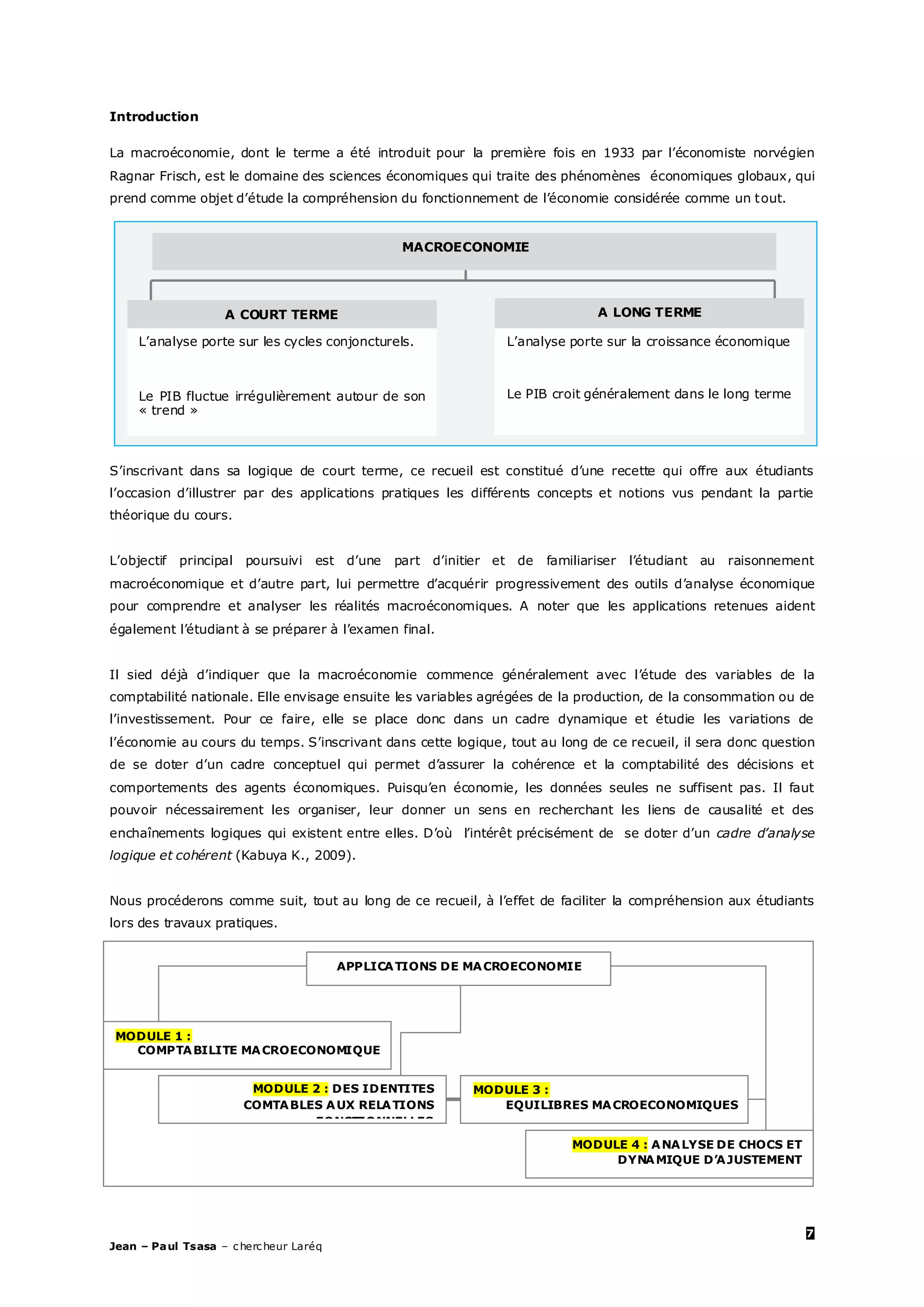7
Jean – Paul Tsasa – chercheur Laréq
Introduction
La macroéconomie, dont le terme a été introduit pour la première fois en 1933 par l’économiste norvégien
Ragnar Frisch, est le domaine des sciences économiques qui traite des phénomènes économiques globaux, qui
prend comme objet d’étude la compréhension du fonctionnement de l’économie considérée comme un tout.
S’inscrivant dans sa logique de court terme, ce recueil est constitué d’une recette qui offre aux étudiants
l’occasion d’illustrer par des applications pratiques les différents concepts et notions vus pendant la partie
théorique du cours.
L’objectif principal poursuivi est d’une part d’initier et de familiariser l’étudiant au raisonnement
macroéconomique et d’autre part, lui permettre d’acquérir progressivement des outils d’analyse économique
pour comprendre et analyser les réalités macroéconomiques. A noter que les applications retenues aident
également l’étudiant à se préparer à l’examen final.
Il sied déjà d’indiquer que la macroéconomie commence généralement avec l’étude des variables de la
comptabilité nationale. Elle envisage ensuite les variables agrégées de la production, de la consommation ou de
l’investissement. Pour ce faire, elle se place donc dans un cadre dynamique et étudie les variations de
l’économie au cours du temps. S’inscrivant dans cette logique, tout au long de ce recueil, il sera donc question
de se doter d’un cadre conceptuel qui permet d’assurer la cohérence et la comptabilité des décisions et
comportements des agents économiques. Puisqu’en économie, les données seules ne suffisent pas. Il faut
pouvoir nécessairement les organiser, leur donner un sens en recherchant les liens de causalité et des
enchaînements logiques qui existent entre elles. D’où l’intérêt précisément de se doter d’un cadre d’analyse
logique et cohérent (Kabuya K., 2009).
Nous procéderons comme suit, tout au long de ce recueil, à l’effet de faciliter la compréhension aux étudiants
lors des travaux pratiques.
MACROECONOMIE
A COURT TERME A LONG TERME
L’analyse porte sur les cycles conjoncturels. L’analyse porte sur la croissance économique
Le PIB fluctue irrégulièrement autour de son
« trend »
Le PIB croit généralement dans le long terme
APPLICATIONS DE MACROECONOMIE
MODULE 1 :
COMPTABILITE MACROECONOMIQUE
MODULE 2 : DES IDENTITES
COMTABLES AUX RELATIONS
FONCTIONNELLES
MODULE 3 :
EQUILIBRES MACROECONOMIQUES
MODULE 4 : ANALYSE DE CHOCS ET
DYNAMIQUE D’AJUSTEMENT
 