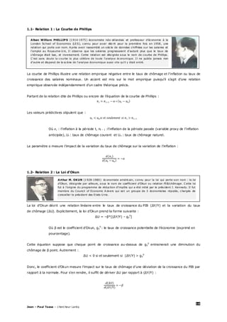 10
Jean – Paul Tsasa – chercheur Laréq
1.1- Relation 1 : La Courbe de Phillips
La courbe de Phillips illustre une relation empirique négative entre le taux de chômage et l'inflation ou taux de
croissance des salaires nominaux. Un accent est mis sur le mot empirique puisqu’il s’agit d’une relation
empirique observée indépendamment d'un cadre théorique précis.
Partant de la relation dite de Phillips ou encore de l’équation de la courbe de Phillips :
Les valeurs prédictives stipulent que :
Où : l’inflation à la période t, πt − 1 :l’inflation de la période passée (variable proxy de l’inflation
anticipée), Ut : taux de chômage courant et Un : taux de chômage naturel.
Le paramètre α mesure l’impact de la variation du taux de chômage sur la variation de l’inflation :
1.2- Relation 2 : La Loi d’Okun
La loi d'Okun décrit une relation linéaire entre le taux de croissance du PIB (∆Y/Y) et la variation du taux
de chômage (∆U). Explicitement, la loi d’Okun prend la forme suivante :
∆U = −β*[(∆Y/Y) – gy
0
]
Où β est le coefficient d’Okun, gy
0
: le taux de croissance potentielle de l’économie (exprimé en
pourcentage).
Cette équation suppose que chaque point de croissance au-dessus de gy
0
entrainerait une diminution du
chômage de β point. Autrement :
∆U < 0 si et seulement si (∆Y/Y) > gy
0
Donc, le coefficient d’Okun mesure l’impact sur le taux de chômage d’une déviation de la croissance du PIB par
rapport à la normale. Pour s’en rendre, il suffit de dériver ∆U par rapport à (∆Y/Y) :
Arthur M. OKUN (1928-1980) économiste américain, connu pour la loi qui porte son nom : la loi
d'Okun, désignée par ailleurs, sous le nom de coefficient d’Okun ou relation PIB/chômage. C ette loi
fut à l’origine du programme de réduction d’impôts qui a été initié par le président J. Kennedy. Il fut
membre du Council of Economic A dvers qui est un groupe de 3 économistes réputés, chargés de
conseiller le président des Etats-U nis.
Alban William PHILLIP S (1914-1975) économiste néo-zélandais et professeur d’économie à la
London School of Economics (LES), connu pour avoir décrit pour la première fois en 1958, une
relation qui porte son nom. A près avoir rassemblé un siècle de données chiffrées sur les salaires et
l'emploi au Royaume-U ni, Il observa que les salaires progressaient d'autant plus que le taux de
chômage était bas, et inversement. Cette relation est désignée sous le nom de courbe de Phillips.
C'est sans doute la courbe la plus célèbre de toute l'analyse économique. Il ne publia jamais rien
d'autre et disparut de la scène de l'analyse économique aussi vite qu'il y était entré.
 