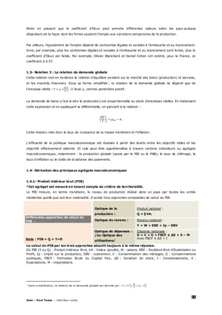 11
Jean – Paul Tsasa – chercheur Laréq
Noter en passant que le coefficient d’Okun peut prendre différentes valeurs selon les pays puisque
dépendant de la façon dont les firmes ajustent l’emploi aux variations temporaires de la production.
Par ailleurs, l’ajustement de l’emploi dépend de contraintes légales et sociales à l’embauche et au licenciement.
Ainsi, par exemple, plus les contraintes légales et sociales à l’embauche et au licenciement sont fortes, plus le
coefficient d’Okun est faible. Par exemple, Olivier Blanchard et Daniel Cohen ont estimé, pour la France, ce
coefficient à 0.57.
1.3- Relation 3 : La relation de demande globale
Cette relation met en évidence la relation d’équilibre existant sur le marché des biens (production) et services,
et les marchés financiers. Sous sa forme simplifiée†
, la relation de la demande globale ne dépend que de
l’encaisse réelle : // Avec γ, comme paramètre positif.
La demande de biens (c’est-à-dire la production) est proportionnelle au stock d’encaisses réelles. En linéarisant
cette expression et en appliquant la différentielle, on parvient à la relation :
Cette relation relie donc le taux de croissance de la masse monétaire et l’inflation.
L’efficacité de la politique macroéconomique est évaluée à partir des écarts entre les objectifs cibles et les
objectifs effectivement atteints. Et cela peut être appréhendées à travers certains indicateurs ou agrégats
macroéconomiques, notamment : la production globale (saisie par le PIB ou le PNB), le taux de chômage, le
taux d’inflation ou le solde de la balance des paiements.
1.4- Dérivation des principaux agrégats macroéconomiques
1.4.1- Produit intérieur brut (PIB)
*Cet agrégat est mesuré en tenant compte du critère de territorialité.
Le PIB mesure, en terme monétaire, le niveau de production réalisé dans un pays par toutes les unités
résidentes quelle que soit leur nationalité. Il existe trois approches comptables de calcul du PIB.
Différentes approches de calcul du
PIB →
Note : PIB = Q = Y=D
Optique de la
production :
Produit national :
Q = ∑VAi
Optique du revenu : Revenu national :
Y = W + EBE + Ip – SBV
Optique de dépenses :
/ou Optique des
utilisations/
Dépense nationale :
D = C + G + FBCF ± ∆S + X – M
Avec FBCF ± ∆S = I
Le calcul du PIB par les trois approches aboutit toujours à la même réponse.
Où PIB (Y ou Q) : Produit Intérieur Brut, VA : Valeur ajoutée, W : salaire, EBE : Excédent Brut d’Exploitation ou
Profit, Ip : Impôt sur la production, SBV : subvention, C : Consommation des ménages, G : Consommations
publiques, FBCF : Formation Brute du Capital Fixe, ∆S : Variation de stock, I : Investissements, X :
Exportations, M : importations.
†
Sans simplification, la relation de la demande globale est donnée par :
 