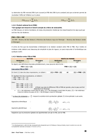 12
Jean – Paul Tsasa – chercheur Laréq
La distinction du PIB nominal (PIB à prix courant) et PIB réel (PIB à prix constant) est que ce dernier permet de
neutraliser l’effet de l’inflation sur le calcul.
1.4.2- Produit national brut (PNB)
*Cet agrégat est mesuré en tenant compte du critère de nationalité.
Le PNB mesure, en terme monétaire, le niveau de production réalisé par les ressortissants d’un pays quel que
soit leur lieu de résidence.
PNB = PIB + RNF
Où RNF : Revenu net des facteurs (=Revenus des facteurs reçus de l’étranger – Revenus des facteurs versés
à l’étranger)
Il arrive de fois que les économistes s’intéressent à la relation existant entre PIB et PNB. Pour mettre en
évidence cette relation avec beaucoup de simplicité et plus de rigueur, on peut emprunter à l’arithmétique ses
quelques outils‡
.
1.4.3- Relation entre PIB et PNB
NATION RESTE DU MONDE
Nationaux Etrangers Nationaux Etrangers
(1) (2) (3) (4)
Eu égard, aux définitions énoncées précédemment, nous pouvons donc écrire :
PIB = (1) + (2) PNB = (1) + (3)
Lien entre PIB et PNB :
En tirant (1) dans les deux expressions, on obtient : (1) = PIB – (2) et (1) = PNB – (3)
En égalisant les deux expressions, on obtient :
→ PIB = PNB + (2) – (3)
→ PNB = PIB + (3) – (2)
Donc :
PIB = PNB : si (2) = (3)
PIB > PNB : si (2) > (3)
PIB < PNB : si (2) < (3) : //Noter que plus la différence PIB et PNB est grande, plus le pays est fort
dépendant de l’étranger
 (1) = les nationaux vivant dans le pays, (2) = les étrangers vivant dans le pays, (3) = les nationaux
vivant en dehors du pays et (4) = les étrangers vivant à l’étranger.
* Le taux de croissance : mesure la variation de la production globale (Y) d’une période à une autre.
Approche arithmétique :
Approche géométrique :
Rappelons que la production globale est appréhendée soit par le PIB, soit le PNB.
‡
Ce développement a été tiré des enseignements dispensés par le P rofesseur Kabuya Kalala, dans le cadre du co urs de
Comptabilité nationale (Graduat 3 F.A .S.E/ U .P .C ).
 