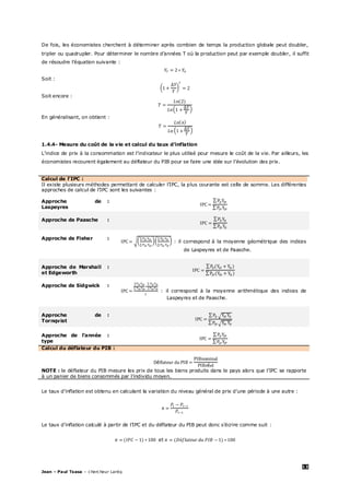 13
Jean – Paul Tsasa – chercheur Laréq
De fois, les économistes cherchent à déterminer après combien de temps la production globale peut doubler,
tripler ou quadrupler. Pour déterminer le nombre d’années T où la production peut par exemple doubler, il suffit
de résoudre l’équation suivante :
Soit :
Soit encore :
En généralisant, on obtient :
1.4.4- Mesure du coût de la vie et calcul du taux d’inflation
L’indice de prix à la consommation est l’indicateur le plus utilisé pour mesure le coût de la vie. Par ailleurs, les
économistes recourent également au déflateur du PIB pour se faire une idée sur l’évolution des prix.
Calcul de l’IPC :
Il existe plusieurs méthodes permettant de calculer l’IPC, la plus courante est celle de somme. Les différentes
approches de calcul de l’IPC sont les suivantes :
Approche de
Laspeyres
:
Approche de Paasche :
Approche de Fisher :
: il correspond à la moyenne géométrique des indices
de Laspeyres et de Paasche.
Approche de Marshall
et Edgeworth
:
Approche de Sidgwick :
: il correspond à la moyenne arithmétique des indices de
Laspeyres et de Paasche.
Approche de
Tornqvist
:
Approche de l’année
type
:
Calcul du déflateur du PIB :
é
é
NOTE : le déflateur du PIB mesure les prix de tous les biens produits dans le pays alors que l’IPC se rapporte
à un panier de biens consommés par l’individu moyen.
Le taux d’inflation est obtenu en calculant la variation du niveau général de prix d’une période à une autre :
Le taux d’inflation calculé à partir de l’IPC et du déflateur du PIB peut donc s’écrire comme suit :
et
 