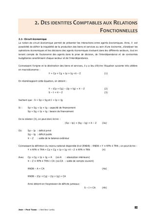 18
Jean – Paul Tsasa – chercheur Laréq
2. DES IDENTITES COMPTABLES AUX RELATIONS
FONCTIONNELLES
2.1- Circuit économique
La notion de circuit économique permet de présenter les interactions entre agents économiques. Ainsi, il est
possibilité de définir la traçabilité de la production des biens et services au sein d’une économie , d’analyser les
opérations économiques et les décisions des agents économiques évoluant dans les différents secteurs, tout en
tenant compte de l’autonomie des agents dans la prise de décision, de l’interdépendance et de contraintes
budgétaires caractérisant chaque secteur et de l’interdépendance.
Connaissant l’origine et la destination des biens et services, il y a lieu d’écrire l’équation suivante très célèbre
en macroéconomie :
Y = Cp + Cg + Ip + Ig +X – Z (1)
En réaménageant cette équation, on obtient :
Y – (Cp + Cg) – (Ip + Ig) = X – Z (2)
S – I = X – Z (3)
Sachant que : S = Sp + Sg et I = Ip + Ig
Si : Sp + Sg > Ip + Ig : capacité de financement
Sp + Sg < Ip + Ig : besoin de financement
De la relation (3), on peut donc écrire :
(Sp – Ip) + (Sg – Ig) = X – Z (3a)
Où Sp – Ip : déficit privé
Sg – Ig : déficit public
X – Z : solde de la balance extérieur
Connaissant la définition du revenu national disponible brut (RNDB) : RNDB = Y ± RFN ± TRN ; on peut écrire :
Y ± RFN ± TRN = Cp + Cg + Ip + Ig +X – Z ± RFN ± TRN (4)
Avec Cp + Cg + Ip + Ig = A (où A : absorption intérieure)
X – Z ± RFN ± TRN = CA (où CA : solde de compte courant)
RNDB – A = CA (4a)
RNDB – (Cp + Cg) – (Ip + Ig) = CA
Ainsi obtient-on l’expression de déficits jumeaux:
S – I = CA (4b)
 