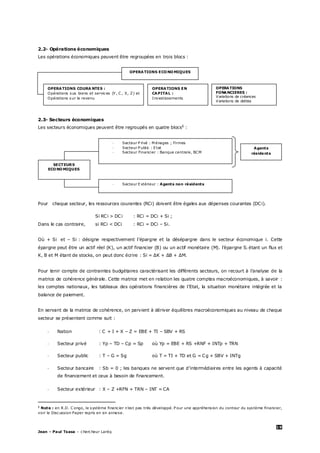 19
Jean – Paul Tsasa – chercheur Laréq
2.2- Opérations économiques
Les opérations économiques peuvent être regroupées en trois blocs :
2.3- Secteurs économiques
Les secteurs économiques peuvent être regroupés en quatre blocs§
:
Pour chaque secteur, les ressources courantes (RCi) doivent être égales aux dépenses courantes (DCi).
Si RCi > DCi : RCi = DCi + Si ;
Dans le cas contraire, si RCi < DCi : RCi = DCi – Si.
Où + Si et – Si : désigne respectivement l’épargne et la désépargne dans le secteur économique i. Cette
épargne peut être un actif réel (K), un actif financier (B) ou un actif monétaire (M). l’épargne Si étant un flux et
K, B et M étant de stocks, on peut donc écrire : Si = ΔK + ΔB + ΔM.
Pour tenir compte de contraintes budgétaires caractérisant les différents secteurs, on recourt à l’analyse de la
matrice de cohérence générale. Cette matrice met en relation les quatre comptes macroéconomiques, à savoir :
les comptes nationaux, les tableaux des opérations financières de l’Etat, la situation monétaire intégrée et la
balance de paiement.
En servant de la matrice de cohérence, on parvient à dériver équilibres macroéconomiques au niveau de chaque
secteur se présentent comme suit :
- Nation : C + I + X – Z = EBE + TI – SBV + RS
- Secteur privé : Yp – TD – Cp = Sp où Yp = EBE + RS +RNF + INTp + TRN
- Secteur public : T – G = Sg où T = TI + TD et G = Cg + SBV + INTg
- Secteur bancaire : Sb = 0 ; les banques ne servent que d’intermédiaires entre les agents à capacité
de financement et ceux à besoin de financement.
- Secteur extérieur : X – Z +RFN + TRN – INT = CA
§
Note : en R.D. C ongo, le système financier n’est pas très développé. P our une appréhension du contour du système financier,
voir le Discussion Paper repris en en annexe.
OPERATIONS ECONOMIQUES
OPERATIONS COURA NTES :
Opérations sus biens et services (Y , C , X, Z) et
Opérations sur le revenu
OPERATIONS
FONANCIERES :
Variations de créances
Variations de dettes
OPERATIONS EN
CAPITAL :
Investissements
- Secteur Extérieur : Agents non résidents
- Secteur P rivé : M énages ; Firmes
- Secteur P ublic : Etat
- Secteur Financier : Banque centrale, BCM
Agents
résidents
SECTEURS
ECONOMIQUES
 