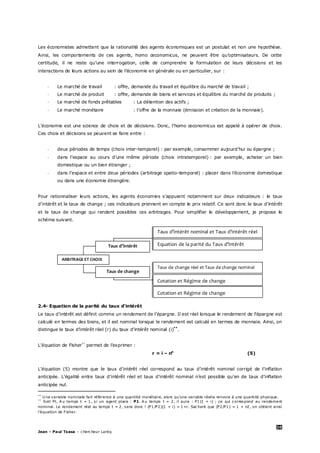 20
Jean – Paul Tsasa – chercheur Laréq
Les économistes admettent que la rationalité des agents économiques est un postulat et non une hypothèse.
Ainsi, les comportements de ces agents, homo œconomicus, ne peuvent être qu’optimisateurs. De cette
certitude, il ne reste qu’une interrogation, celle de comprendre la formulation de leurs décisions et les
interactions de leurs actions au sein de l’économie en générale ou en particulier, sur :
- Le marché de travail : offre, demande du travail et équilibre du marché de travail ;
- Le marché de produit : offre, demande de biens et services et équilibre du marché de produits ;
- Le marché de fonds prêtables : La détention des actifs ;
- Le marché monétaire : l’offre de la monnaie (émission et création de la monnaie).
L’économie est une science de choix et de décisions. Donc, l’homo œconomicus est appelé à opérer de choix.
Ces choix et décisions se peuvent se faire entre :
- deux périodes de temps (choix inter-temporel) : par exemple, consommer aujourd’hui ou épargne ;
- dans l’espace au cours d’une même période (choix intratemporel) : par exemple, acheter un bien
domestique ou un bien étranger ;
- dans l’espace et entre deux périodes (arbitrage spatio-temporel) : placer dans l’économie domestique
ou dans une économie étrangère.
Pour rationnaliser leurs actions, les agents économies s’appuient notamment sur deux indicateurs : le taux
d’intérêt et le taux de change ; ces indicateurs prennent en compte le prix relatif. Ce sont donc le taux d’intérêt
et le taux de change qui rendent possibles ces arbitrages. Pour simplifier le développement, je propose le
schéma suivant.
2.4- Equation de la parité du taux d’intérêt
Le taux d’intérêt est définit comme un rendement de l’épargne. Il est réel lorsque le rendement de l’épargne est
calculé en termes des biens, et il est nominal lorsque le rendement est calculé en termes de monnaie. Ainsi, on
distingue le taux d’intérêt réel (r) du taux d’intérêt nominal (i)**
.
L’équation de Fisher††
permet de l’exprimer :
r = i – πe
(5)
L’équation (5) montre que le taux d’intérêt réel correspond au taux d’intérêt nominal corrigé de l’inflation
anticipée. L’égalité entre taux d’intérêt réel et taux d’intérêt nominal n’est possible qu’en de taux d’inflation
anticipée nul.
**
U ne variable nominale fait référence à une quantité monétaire, alors qu’une variable réelle renvoie à une quantité physique.
††
Soit Pt, A u temps t = 1, si un agent place : P1. A u temps t = 2, il aura : P1(1 + i) ; ce qui correspond au rendement
nominal. Le rendement réel au temps t = 2, sera donc ! (P1/P2)(1 + i) = 1+r. Sachant que (P2/P1) = 1 + π2, on obtient ainsi
l’équation de Fisher.
ARBITRAGE ET CHOIX
Taux d’intérêt
Taux de change
Taux de change réel et Taux de change nominal
Cotation et Régime de change
Cotation et Régime de change
Taux d’intérêt nominal et Taux d’intérêt réel
Equation de la parité du Taux d’intérêt
 