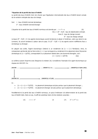 21
Jean – Paul Tsasa – chercheur Laréq
*Equation de la parité des taux d’intérêt
La parité des taux d’intérêt n’est rien d’autre que l’égalisation internationale des taux d’intérêt tenant compte
de la variation anticipée des taux de change.
Soit i : taux d’intérêt nominal domestique
I* : taux d’intérêt nominal étranger
L’équation de la parité des taux d’intérêt nominaux est donnée par : i = i* + ε (6)
Où ε = (Ee
– E)/E : taux de dépréciation anticipé.
Avec E : taux de change courant
Ee
: taux de change anticipé
Lorsque (Ee
– E)/E < 0: les agents économiques auront tendances à placer à l’extérieur, alors que dans le cas
contraire, ils auront tendance à placer dans le pays. Si (Ee
– E)/E = 0, les agents seront indifférents face a
domestique ou étranger.
En plaçant ses actifs, l’agent économique s’attend à un rendement de (1 + i) à l’échéance. Ainsi, la
comparaison pertinente doit se faire entre (1 + i) qui correspond au rendement d’un placement dans l’économie
domestique et (1 + i)(Ee
/E), correspondant à un placement réalisé dans une économie étrangère, soit :
(1 + i) et (1 + i)(Ee
/E) (6a)
Le schéma suivant l’exprime avec éloquence la relation (6). Considérons l’exemple d’un agent économique qui
dispose de 100 CDF. Il a
100 CDF 100CDF *(1 + i) 100CDF*[(1+i*)(Et+1/Et)]
100 CDF/ Et 100CDF*[(1 +i*)/Et]
Si :
 (1 + i) > (1 + i*)(Ee
/E) : le placement domestique est plus porteur que le placement étranger ;
 (1 + i) < (1 + i*)(Ee
/E) : le placement étranger est plus porteur que le placement domestique.
Parallèlement à la parité des taux d’intérêt nominaux, on peut s’intéresser à la détermination de la parité des
taux d’intérêt réels. Dans ce cas, il suffit de substituer dans (6) les relations suivantes :
(5) r = i – πe
et (7) πe
= π*e
+ ε
 