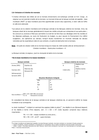 23
Jean – Paul Tsasa – chercheur Laréq
2.6- Emission et Création de monnaie
*L’institut d’émission des billets (et de la monnaie divisionnaire) est la Banque centrale en R.D. Congo ; le
seigneur qui est autorisé à battre de la monnaie. La monnaie émise par la banque centrale est appelée : base
monétaire (M0)§§
. La base monétaire peut être appréhendée suivant deux approches, à noter celle de l’offre
et celle de la demande
*Les acteurs de la création monétaire sont la Banque centrale et les Banques créatrice de monnaie. Ainsi, les
banques créent de la monnaie généralement à travers les crédits octroyés aux entreprises et aux particuliers ;
les concours ou avances à l'Etat pour permettre à ce dernier de faire face aux décalages entre les recettes et
les dépenses publiques, au cours de l'exécution du budget, ou pour assurer le financement d'un déficit
budgétaire ; les opérations sur devises, lorsqu’il faudra transformer en monnaie nationale les devises
ramenées par les exportateurs (dans le cas contraire, on parle de destruction de la monnaie).
Note : On parle de création nette de la monnaie lorsque la masse de crédit excède celle de remboursement :
Création monétaire – Destruction monétaire > 0
La Banque centrale, le seigneur, jouit du monopole de battre de la monnaie.
*De la base monétaire à la masse monétaire
Banque centrale Banque créatrice de monnaie
Devise (DEV) Espèces (E) R
Dépôts à vue
(DD)
Avances (AV)
Réserves des
Banques (R)
Crédit (CR)
Dépôts à terme
(DT)
Refinancement
bancaire (REF)
REF
Situation Monétaire Intégrée
DEV E
AV R
REF DD
R DT
CR REF
é
En consolidant les bilans de la banque centrale et de banques créatrices de, on parvient à définir la masse
monétaire et sa contrepartie.
Le stock monétaire***
s’obtient en sommant les espèces (billet et pièce)†††
, les dépôts à vue (Demand deposit)
et les dépôts à terme (Time deposit), soit : E + DD + DT. Cette équation comprend deux relations
importantes :
M1 = E + DD : masse monétaire au sens strict ;
M2 = M1 + DT ; où DT : quasi-monnaie.
§§
La base monétaire est également appelée monnaie Banque centrale, monnaie centrale ou monnaie à Haute puissance.
***
Stock monétaire, masse monétaire, composante ou composition de la masse monétaire sont de termes synonymes.
†††
Billet + pièce = M onnaie fiduciaire (du latin fiducia, c’est-à-dire confiance), monnaie non-marchandise ou monnaie-signe.
Pièce = monnaie divisionnaire.
 